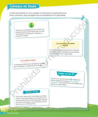 Conozco mi texto
Tu texto está dividido en cinco unidades. A continuación, te presentamos los
íconos, secciones y tipos de página que te acompañarán en tu aprendizaje.
Conozco mi texto
¿Cuál es la función del sistema
nervioso?
Te invitamos a cuestionarte sobre el contenido
mediante distintas actividades que te ayudarán
en la construcción de tu aprendizaje.
Conceptos clave
Te entregamos definiciones de algunos conceptos
que te ayudarán a comprender el contenido.
Antes de las actividades de inicio de tema, tu
profesor te guiará para realizar ejercicios que
te ayudarán a concentrarte, a relajarte y a
recuperar energías.
rabajo con las TIC
Sección en la que encontrarás códigos quepodrás ingresar en la página: http://codigos.auladigital.cl. Allí te presentamos actividades parareforzar tus aprendizajes.
¡Misión inicial!
Al inicio de cada lección, encontrarás una Misión
inicial, a veces relacionada con el Proyecto, en la
que te presentamos una actividad para motivarte
y activar lo que sabes, y que culminarás al cierre
de la lección, en la Misión final.
6
Prohibida
su
reproducción
 