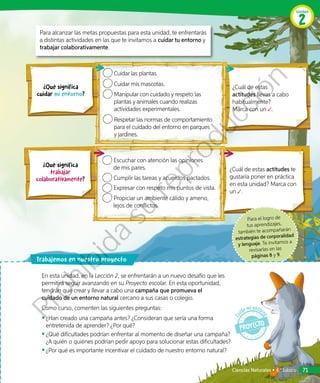 Para el logro de
tus aprendizajes,
también te acompañarán
estrategias de corporalidad
y lenguaje. Te invitamos a
revisarlas en las
páginas 8 y 9.
¿Cuál de estas actitudes te
gustaría poner en práctica
en esta unidad? Marca con
un .
¿Cuál de estas
actitudes llevas a cabo
habitualmente?
Marca con un .
Cuidar las plantas.
Cuidar mis mascotas.
Manipular con cuidado y respeto las
plantas y animales cuando realizas
actividades experimentales.
Respetar las normas de comportamiento
para el cuidado del entorno en parques
y jardines.
Escuchar con atención las opiniones
de mis pares.
Cumplir las tareas y acuerdos pactados.
Expresar con respeto mis puntos de vista.
Propiciar un ambiente cálido y ameno,
lejos de conflictos.
Para alcanzar las metas propuestas para esta unidad, te enfrentarás
a distintas actividades en las que te invitamos a cuidar tu entorno y
trabajar colaborativamente.
rabajemos en nuestro proyecto
En esta unidad, en la Lección 2, se enfrentarán a un nuevo desafío que les
permitirá seguir avanzando en su Proyecto escolar. En esta oportunidad,
tendrán que crear y llevar a cabo una campaña que promueva el
cuidado de un entorno natural cercano a sus casas o colegio.
Como curso, comenten las siguientes preguntas:
◾◾ ¿Han creado una campaña antes? ¿Consideran que sería una forma
entretenida de aprender? ¿Por qué?
◾◾ 	¿Qué dificultades podrían enfrentar al momento de diseñar una campaña?
¿A quién o quiénes podrían pedir apoyo para solucionar estas dificultades?
◾◾ 	¿Por qué es importante incentivar el cuidado de nuestro entorno natural?
¿Qué significa
trabajar
colaborativamente?
¿Qué significa
cuidar mi entorno?
Unidad
2
Ciencias Naturales • 4.º básico 71
Prohibida
su
reproducción
 