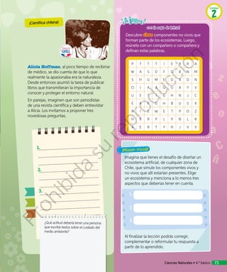 Alicia Hoffman, al poco tiempo de recibirse
de médico, se dio cuenta de que lo que
realmente la apasionaba era la naturaleza.
Desde entonces asumió la tarea de publicar
libros que transmitieran la importancia de
conocer y proteger el entorno natural.
En parejas, imaginen que son periodistas
de una revista científica y deben entrevistar
a Alicia. Los invitamos a proponer tres
novedosas preguntas.
Descubre cinco componentes no vivos que
forman parte de los ecosistemas. Luego,
reúnete con un compañero o compañera y
definan estas palabras.
P T T T I E R R A
W A S D F G B N M
S H U M E D A D N
O I A A G U A Y V
U E T I G H N J C
E A F G H B U S X
R I E W E T P O Z
H R R P L P Ñ L R
A E R T Y H J V V
Imagina que tienes el desafío de diseñar un
ecosistema artificial, de cualquier zona de
Chile, que simule los componentes vivos y
no vivos que allí estarían presentes. Elige
un ecosistema y menciona a lo menos tres
aspectos que deberías tener en cuenta.
Al finalizar la lección podrás corregir,
complementar o reformular tu respuesta a
partir de lo aprendido.
¡Misión inicial!
¿Qué actitud debería tener una persona
que escribe textos sobre el cuidado del
medio ambiente?
1.	
2.	
3.	
¡Científica chilena!
con la sopa de letras!
Ciencias Naturales • 4.º básico 73
Unidad
2
Prohibida
su
reproducción
 