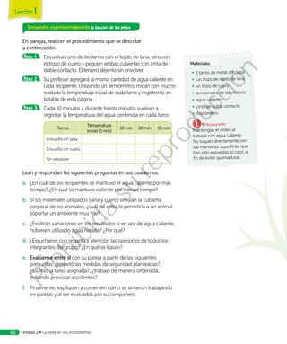 Demuestro experimentalmente la función de los pelos
En parejas, realicen el procedimiento que se describe
a continuación.
Paso 1 	 Envuelvan uno de los tarros con el tejido de lana, otro con
el trozo de cuero y peguen ambas cubiertas con cinta de
doble contacto. El tercero déjenlo sin envolver.
Paso 2 	 Su profesor agregará la misma cantidad de agua caliente en
cada recipiente. Utilizando un termómetro, midan con mucho
cuidado la temperatura inicial de cada tarro y regístrenla en
la tabla de esta página.
Paso 3 	 Cada 10 minutos y durante treinta minutos vuelvan a
registrar la temperatura del agua contenida en cada tarro.
	
Tarros
Temperatura
inicial (0 min)
10 min 20 min 30 min
Envuelto en lana
Envuelto en cuero
Sin envolver
Lean y respondan las siguientes preguntas en sus cuadernos.
a.	 ¿En cuál de los recipientes se mantuvo el agua caliente por más
tiempo? ¿En cuál se mantuvo caliente por menos tiempo?
b.	 Si los materiales utilizados (lana y cuero) simulan la cubierta
corporal de los animales, ¿cuál de estos le permitiría a un animal
soportar un ambiente muy frío?
c.	 ¿Existirán variaciones en los resultados si en vez de agua caliente,
hubiesen utilizado agua helada? ¿Por qué?
d.	 	¿Escucharon con respeto y atención las opiniones de todos los
integrantes del grupo? ¿En qué se basan?
e.	 Evalúense entre sí con su pareja a partir de las siguientes
preguntas: ¿respetó las medidas de seguridad planteadas?,
¿asumió la tarea asignada?, ¿trabajó de manera ordenada,
evitando provocar accidentes?
f.	 Finalmente, expliquen y comenten cómo se sintieron trabajando
en parejas y al ser evaluados por su compañero.
Materiales
◾◾ 3 tarros de metal con tapa
◾◾ un trozo de tejido de lana
◾◾ un trozo de cuero
◾◾ termómetro de laboratorio
◾◾ agua caliente
◾◾ cinta de doble contacto
◾◾ cronómetro
Precaución:
Mantengan el orden al
trabajar con agua caliente.
No toquen directamente con
sus manos las superficies que
han sido expuestas al calor, a
fin de evitar quemaduras.
Lección 1
Unidad 2 • La vida en los ecosistemas82
Prohibida
su
reproducción
 