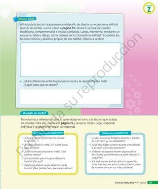 ¡Misión final!
Al inicio de la lección te planteamos el desafío de diseñar un ecosistema artificial
(si no la recuerdas, vuelve a leer la página 73). Revisa tu respuesta: puedes
modificarla, complementarla e incluso cambiarla. Luego, representa, mediante un
esquema, tabla o dibujo, cómo debiese ser tu “ecosistema artificial”. Considera los
factores bióticos y abióticos propios de ese hábitat. ¡Manos a la obra!
◾◾ ¿Hubo diferencias entre tu propuesta inicial y la representación final?
¿A qué crees que se deben?
¿Cumplí mi meta?
Te invitamos a reflexionar sobre tu aprendizaje en torno a la lección que acabas
de estudiar. Para ello, vuelve a la página 72 y revisa tu meta. Luego, responde
individual y grupalmente según corresponda.
◾◾ ¿Cómo te sientes al terminar de estudiar
la lección?
◾◾ ¿Pudiste cumplir tu meta? ¿En qué te basas
para afirmarlo?
◾◾ ¿Qué hiciste para alcanzar tu meta? ¿Qué
podrías mejorar?
◾◾ ¿Es importante para ti lo aprendido en la
lección? ¿Por qué?
◾◾ ¿Qué preguntas te surgen al término de la
lección? ¿Qué podrías hacer para responderlas?
Reflexiono individualmente
◾◾ ¿Cuáles fueron sus fortalezas durante el estudio
de la lección?, ¿y sus debilidades?
◾◾ ¿Qué dificultades tuvieron durante el estudio de
la lección?, ¿cómo las resolvieron?
◾◾ ¿Pidieron ayuda para resolver algunas de las
dificultades que enfrentaron durante la lección?,
¿a quiénes?
◾◾ ¿De qué manera podrían aplicar lo aprendido
sobre adaptaciones estructurales y conductuales
de los seres vivos en sus vidas cotidianas?
Reflexiono grupalmente
Unidad
2
Ciencias Naturales • 4.º básico 87
Prohibida
su
reproducción
 