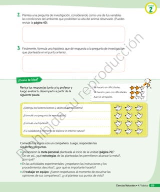 2.	Plantea una pregunta de investigación, considerando como una de tus variables
las condiciones del ambiente que posibilitan la vida del animal observado. (Puedes
revisar la página 40).
3.	Finalmente, formula una hipótesis que dé respuesta a la pregunta de investigación
que planteaste en el punto anterior.
¿Distinguí los factores bióticos y abióticos del ecosistema?
¿Formulé una pregunta de investigación?
¿Formulé una hipótesis?
¿Fui cuidadoso al momento de explorar el entorno natural?
Revisa tus respuestas junto a tu profesor y
luego evalúa tu desempeño a partir de la
siguiente pauta.
Comenta tus logros con un compañero. Luego, respondan las
siguientes preguntas.
◾◾ ¿Alcanzaron la meta personal planteada al inicio de la unidad (página 70)?
De ser así, ¿qué estrategias de las planteadas les permitieron alcanzar la meta?,
¿por qué?
◾◾ En las actividades experimentales: ¿respetaron las instrucciones y los
procedimientos descritos?, ¿por qué es importante hacerlo?
◾◾ Al trabajar en equipo: ¿fueron respetuosos al momento de escuchar las
opiniones de sus compañeros?, ¿y al plantear sus puntos de vista?
¿Cómo lo hice?
Sé hacerlo sin dificultades.
Sé hacerlo, pero con dificultades.
Aún no sé hacerlo.
Unidad
2
Ciencias Naturales • 4.º básico 89
Prohibida
su
reproducción
 