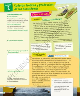 Curiosidades
Los derrames de petróleo son conocidos mundialmente debido
al daño ambiental que tienen en los ecosistemas marinos. Con
el objetivo de disminuir los efectos negativos de este tipo de
desastres, un grupo de investigadores diseñó un robot acuático
llamado Seaswarm, que limpia el agua con mayor eficiencia
que otros sistemas y a un costo mucho menor. Esta máquina
utiliza paneles solares para funcionar y dispone de una
superficie móvil que desplaza el agua contaminada hacia una
red de cables que filtran el agua, separándola del petróleo que
luego se quema en el mismo dispositivo.
Este robot es una muestra de
cómo la tecnología puede
ayudar a remediar problemas
medioambientales.
Fuente: http://senseable.mit.edu/
seaswarm/ (Adaptación).
Robot descontaminante
¡Ciencia al día!
Plantas carnívoras
Las plantas, las algas y algunas bacterias son los únicos
organismos que pueden fabricar su propio alimento. Sin
embargo, existe un tipo de plantas que satisface la mayor
parte de sus necesidades nutricionales a través de la captura
y digestión de pequeños animales, generalmente insectos.
Son las llamadas plantas carnívoras; de las cuales existen
diferentes tipos que se diferencian según la forma con la que
capturan a su presa; por ejemplo, algunas utilizan un sistema
de pinzas, como la venus atrapamoscas.
Fuente: http://www.investigacionyciencia.es/revistas/temas/numero/14/
plantas-carnvoras-3070 (Adaptación).
Según su forma de alimentación,
¿cómo clasificarías a las plantas
carnívoras? ¿Por qué?
Imagina que te proponen investigar
en profundidad a este tipo de plantas.
¿Qué habilidades deberías poner en
práctica durante tu investigación?
Me preparo para aprender
¿Qué aprenderé?
A representar cadenas alimentarias y
conocer acciones humanas que dañan el
ecosistema y otras que lo protegen.
¿Para qué lo aprenderé?
Para reconocer la importancia de la
naturaleza y valorar su cuidado.
¿Cómo me siento al iniciar la lección?
¿Qué me interesa aprender?
¿Qué meta me propongo respecto de
estos aprendizajes?
¿Es esto importante para mí?
Al finalizar la lección, junto con tu
compañero, comenten si alcanzaron o
no la meta propuesta.
•	 ¿De qué manera este tipo de
tecnologías es útil para la sociedad?
•	 ¿Qué invento te gustaría crear
para remediar problemas
ambientales que afectan a los
ecosistemas?
Venus atrapamosca
Ciencia, Tecnología
y Sociedad
Cadenas tróficas y protección
de los ecosistemas
Lección
2
Unidad 2 • La vida en los ecosistemas90
Prohibida
su
reproducción
 