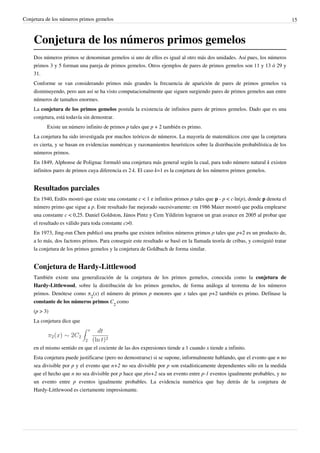 Conjetura de los números primos gemelos                                                                                       15



    Conjetura de los números primos gemelos
    Dos números primos se denominan gemelos si uno de ellos es igual al otro más dos unidades. Así pues, los números
    primos 3 y 5 forman una pareja de primos gemelos. Otros ejemplos de pares de primos gemelos son 11 y 13 ó 29 y
    31.
    Conforme se van considerando primos más grandes la frecuencia de aparición de pares de primos gemelos va
    disminuyendo, pero aun así se ha visto computacionalmente que siguen surgiendo pares de primos gemelos aun entre
    números de tamaños enormes.
    La conjetura de los primos gemelos postula la existencia de infinitos pares de primos gemelos. Dado que es una
    conjetura, está todavía sin demostrar.
          Existe un número infinito de primos p tales que p + 2 también es primo.
    La conjetura ha sido investigada por muchos teóricos de números. La mayoría de matemáticos cree que la conjetura
    es cierta, y se basan en evidencias numéricas y razonamientos heurísticos sobre la distribución probabilística de los
    números primos.
    En 1849, Alphonse de Polignac formuló una conjetura más general según la cual, para todo número natural k existen
    infinitos pares de primos cuya diferencia es 2·k. El caso k=1 es la conjetura de los números primos gemelos.


    Resultados parciales
    En 1940, Erdös mostró que existe una constante c < 1 e infinitos primos p tales que p - p < c·ln(p), donde p denota el
    número primo que sigue a p. Este resultado fue mejorado sucesivamente: en 1986 Maier mostró que podía emplearse
    una constante c < 0,25. Daniel Goldston, János Pintz y Cem Yildirim lograron un gran avance en 2005 al probar que
    el resultado es válido para toda constante c>0.
    En 1973, Jing-run Chen publicó una prueba que existen infinitos números primos p tales que p+2 es un producto de,
    a lo más, dos factores primos. Para conseguir este resultado se basó en la llamada teoría de cribas, y consiguió tratar
    la conjetura de los primos gemelos y la conjetura de Goldbach de forma similar.


    Conjetura de Hardy-Littlewood
    También existe una generalización de la conjetura de los primos gemelos, conocida como la conjetura de
    Hardy-Littlewood, sobre la distribución de los primos gemelos, de forma análoga al teorema de los números
    primos. Denótese como π2(x) el número de primos p menores que x tales que p+2 también es primo. Defínase la
    constante de los números primos C2 como
    (p > 3)
    La conjetura dice que




    en el mismo sentido en que el cociente de las dos expresiones tiende a 1 cuando x tiende a infinito.
    Esta conjetura puede justificarse (pero no demostrarse) si se supone, informalmente hablando, que el evento que n no
    sea divisible por p y el evento que n+2 no sea divisible por p son estadísticamente dependientes sólo en la medida
    que el hecho que n no sea divisible por p hace que p|n+2 sea un evento entre p-1 eventos igualmente probables, y no
    un evento entre p eventos igualmente probables. La evidencia numérica que hay detrás de la conjetura de
    Hardy-Littlewood es ciertamente impresionante.
 