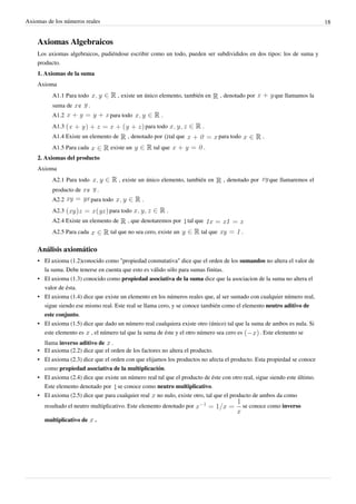 Axiomas de los números reales                                                                                                                18


    Axiomas Algebraicos
    Los axiomas algebraicos, pudiéndose escribir como un todo, pueden ser subdivididos en dos tipos: los de suma y
    producto.
    1. Axiomas de la suma
    Axioma
           A1.1 Para todo                   , existe un único elemento, también en                , denotado por           que llamamos la
           suma de    e     .
           A1.2                          para todo              .
           A1.3                                           para todo                     .
           A1.4 Existe un elemento de           , denotado por          tal que                   para todo          .
           A1.5 Para cada                existe un           tal que                        .
    2. Axiomas del producto
    Axioma
           A2.1 Para todo                   , existe un único elemento, también en                 , denotado por        que llamaremos el
           producto de    e          .
           A2.2                 para todo             .
           A2.3                          para todo                  .
           A2.4 Existe un elemento de           , que denotaremos por             tal que
           A2.5 Para cada                tal que no sea cero, existe un                 tal que               .

    Análisis axiomático
    • El axioma (1.2)conocido como "propiedad conmutativa" dice que el orden de los sumandos no altera el valor de
      la suma. Debe tenerse en cuenta que esto es válido sólo para sumas finitas.
    • El axioma (1.3) conocido como propiedad asociativa de la suma dice que la asociacion de la suma no altera el
      valor de ésta.
    • El axioma (1.4) dice que existe un elemento en los números reales que, al ser sumado con cualquier número real,
      sigue siendo ese mismo real. Este real se llama cero, y se conoce también como el elemento neutro aditivo de
      este conjunto.
    • El axioma (1.5) dice que dado un número real cualquiera existe otro (único) tal que la suma de ambos es nula. Si
      este elemento es , el número tal que la suma de éste y el otro número sea cero es         . Este elemento se
        llama inverso aditivo de .
    •   El axioma (2.2) dice que el orden de los factores no altera el producto.
    •   El axioma (2.3) dice que el orden con que elijamos los productos no afecta el producto. Esta propiedad se conoce
        como propiedad asociativa de la multiplicación.
    •   El axioma (2.4) dice que existe un número real tal que el producto de éste con otro real, sigue siendo este último.
        Este elemento denotado por se conoce como neutro multiplicativo.
    •   El axioma (2.5) dice que para cualquier real no nulo, existe otro, tal que el producto de ambos da como
        resultado el neutro multiplicativo. Este elemento denotado por                                        se conoce como inverso

        multiplicativo de        .
 