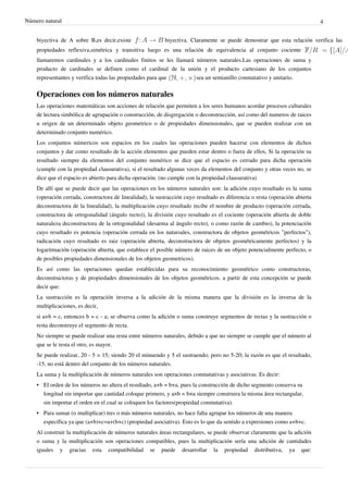 Número natural                                                                                                                4


    biyectiva de A sobre B,es decir,existe                 biyectiva. Claramente se puede demostrar que esta relación verifica las
    propiedades reflexiva,simétrica y transitiva luego es una relación de equivalencia al conjunto cociente
    llamaremos cardinales y a los cardinales finitos se les llamará números naturales.Las operaciones de suma y
    producto de cardinales se definen como el cardinal de la unión y el producto cartesiano de los conjuntos
    representantes y verifica todas las propiedades para que    sea un semianillo conmutativo y unitario.

    Operaciones con los números naturales
    Las operaciones matemáticas son acciones de relación que permiten a los seres humanos acordar procesos culturales
    de lectura simbólica de agrupación o construcción, de disgregación o deconstrucción, así como del numeros de raices
    u origen de un determinado objeto geometrico o de propiedades dimensionales, que se pueden realizar con un
    determinado conjunto numérico.
    Los conjuntos númericos son espacios en los cuales las operaciones pueden hacerse con elementos de dichos
    conjuntos y dar como resultado de la acción elementos que pueden estar dentro o fuera de ellos, Si la operación su
    resultado siempre da elementos del conjunto numérico se dice que el espacio es cerrado para dicha operación
    (cumple con la propiedad clausurativa), si el resultado algunas veces da elementos del conjunto y otras veces no, se
    dice que el espacio es abierto para dicha operación. (no cumple con la propiedad clausurativa)
    De allí que se puede decir que las operaciones en los números naturales son: la adición cuyo resultado es la suma
    (operación cerrada, constructora de linealidad), la sustracción cuyo resultado es diferencia o resta (operación abierta
    deconstructora de la linealidad), la multiplicación cuyo resultado recibe el nombre de producto (operación cerrada,
    constructora de ortogonalidad (ángulo recto)), la división cuyo resultado es el cociente (operación abierta de doble
    naturaleza deconstructora de la ortogonalidad (desarma al ángulo recto), o como razón de cambio), la potenciación
    cuyo resultado es potencia (operación cerrada en los natursales, constructora de objetos geométricos "perfectos"),
    radicación cuyo resultado es raiz (operación abierta, deconstructora de objetos geométricamente perfectos) y la
    logaritmación (operación abierta, que establece el posible número de raices de un objeto potencialmente perfecto, o
    de posibles propiedades dimensionales de los objetos geometricos).
    Es así como las operaciones quedan establecidas para su reconocimiento geométrico como constructoras,
    deconstructoras y de propiedades dimensionales de los objetos geométricos. a partir de esta concepción se puede
    decir que:
    La sustracción es la operación inversa a la adición de la misma manera que la división es la inversa de la
    multiplicaciones, es decir,
    si a+b = c, entonces b = c - a; se observa como la adición o suma construye segmentos de rectas y la sustracción o
    resta deconstruye el segmento de recta.
    No siempre se puede realizar una resta entre números naturales, debido a que no siempre se cumple que el número al
    que se le resta el otro, es mayor.
    Se puede realizar, 20 - 5 = 15; siendo 20 el minuendo y 5 el sustraendo; pero no 5-20; la razón es que el resultado,
    -15, no está dentro del conjunto de los números naturales.
    La suma y la multiplicación de números naturales son operaciones conmutativas y asociativas. Es decir:
    • El orden de los números no altera el resultado, a+b = b+a, pues la construcción de dicho segmento conserva su
      longitud sin importar que cantidad coloque primero, y a×b = b×a siempre construira la misma área rectangular,
      sin importar el orden en el cual se coloquen los factores(propiedad conmutativa).
    • Para sumar (o multiplicar) tres o más números naturales, no hace falta agrupar los números de una manera
      específica ya que (a+b)+c=a+(b+c) (propiedad asociativa). Esto es lo que da sentido a expresiones como a+b+c.
    Al construir la multiplicación de números naturales áreas rectangulares, se puede observar claramente que la adición
    o suma y la multiplicación son operaciones compatibles, pues la multiplicación sería una adición de cantidades
    iguales y gracias esta compatibilidad se puede desarrollar la propiedad distributiva, ya que:
 