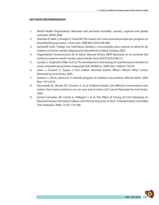 107AIEPI - Libro Clínico
2 - Evaluar y clasificar al lactante menor de dos meses de edad
LECTURAS RECOMENDADAS:
1.	 World Health Organization. Neonatal and perinatal mortality: country, regional and global
estimates. WHO 2006.
2.	 Sheehan D, Watt S, Krueger P, Sword W. The impact of a new universal postpartum program on
breastfeeding outcomes. J Hum Lact. 2006 Nov;22(4):398-408.
3.	 Santarelli Carlo. Trabajo con individuos, familias y comunidades para mejorar la salud de las
madres y el recién nacido. Organización Mundial de la Salud, Ginebra 2002.
4.	 Organización Panamericana de la Salud. Manual Clínico AIEPI Neonatal: en el contexto del
continuo materno-recién nacido-salud infantil. Serie OPS/FCH/CA/06.2.E.
5.	 Lockyer J, Singhal N, Fidler H,et al. The development and testing of a performance checklist to
assess neonatal resuscitation megacode skill. Pediatrics. 2006 Dec;118(6):e1739-44.
6.	 Lawn J, Cousens S, Zupan J. Four million neonatal deaths: When? Where? Why? Lancet
Neonatal Survival Series, 2005.
7.	 Graham S, Gill A, Lamers D. A midwife program of newborn resuscitation. Women Birth. 2006
Mar; 19(1):23-8.
8.	 Darmstadt GL, Bhutta ZA, Cousens S, et al. Evidence-based, cost-effective interventions that
matter: how many newborns can we save and at what cost? Lancet Neonatal Survival Series,
2005.
9.	 Ceriani Cernadas JM, Carroli G, Pellegrini L et al. The Effect of Timing of Cord Clamping on
Neonatal Venous Hematocrit Values and Clinical Outcome at Term: A Randomized, Controlled
Trial. Pediatrics 2006; 117(4) :779-786
 