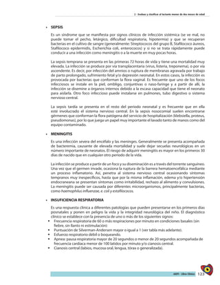 123AIEPI - Libro Clínico
2 - Evaluar y clasificar al lactante menor de dos meses de edad
•	 SEPSIS
Es un síndrome que se manifiesta por signos clínicos de infección sistémica (se ve mal, no
puede tomar el pecho, letárgico, dificultad respiratoria, hipotermia) y que se recuperan
bacterias en el cultivo de sangre (generalmente: Streptococos del grupo B, Stafilococo áureos,
Stafilococo epidermidis, Escherichia coli, enterococos) y si no se trata rápidamente puede
conducir a una infección como meningitis o a la muerte en muy pocas horas.
La sepsis temprana se presenta en las primeras 72 horas de vida y tiene una mortalidad muy
elevada. La infección se produce por vía transplacentaria (virus, listeria, treponema), o por vía
ascendente. Es decir, por infección del amnios o ruptura de membranas agravada por trabajo
de parto prolongado, sufrimiento fetal y/o depresión neonatal. En estos casos, la infección es
provocada por bacterias que conforman la flora vaginal. Es frecuente que uno de los focos
infecciosos se instale en la piel, ombligo, conjuntivas o naso-faringe y a partir de allí, la
infección se disemine a órganos internos debido a la escasa capacidad que tiene el neonato
para aislarla. Otro foco infeccioso puede instalarse en pulmones, tubo digestivo o sistema
nervioso central.
La sepsis tardía se presenta en el resto del período neonatal y es frecuente que en ella
esté involucrado el sistema nervioso central. En la sepsis nosocomial suelen encontrarse
gérmenes que conforman la flora patógena del servicio de hospitalización (klebsiella, proteus,
pseudomonas), por lo que juega un papel muy importante el lavado tanto de manos como del
equipo contaminado.
•	 MENINGITIS
Es una infección severa del encéfalo y las meninges. Generalmente se presenta acompañada
de bacteremia, causante de elevada mortalidad y suele dejar secuelas neurológicas en un
número importante de neonatos. El riesgo de adquirir meningitis es mayor en los primeros 30
días de nacido que en cualquier otro período de la vida.
La infección se produce a partir de un foco y su diseminación es a través del torrente sanguíneo.
Una vez que el germen invade, ocasiona la ruptura de la barrera hematoencefálica mediante
un proceso inflamatorio. Así, penetra al sistema nervioso central ocasionando síntomas
tempranos muy inespecíficos, hasta que por la misma inflamación, edema y/o hipertensión
endocraneana se presentan síntomas como irritabilidad, rechazo al alimento y convulsiones.
La meningitis puede ser causada por diferentes microorganismos, principalmente bacterias,
como haemophilus influenzae, e. coli y estafilococos.
•	 INSUFICIENCIA RESPIRATORIA
Es una respuesta clínica a diferentes patologías que pueden presentarse en los primeros días
posnatales y ponen en peligro la vida y la integridad neurológica del niño. El diagnóstico
clínico se establece con la presencia de uno o más de los siguientes signos:
ƒƒ Frecuencia respiratoria de 60 o más respiraciones por minuto en condiciones basales (sin
fiebre, sin llanto ni estimulación)
ƒƒ Puntuación de Silverman-Andersen mayor o igual a 1 (ver tabla más adelante).
ƒƒ Esfuerzo respiratorio débil o boqueando.
ƒƒ Apnea: pausa respiratoria mayor de 20 segundos o menor de 20 segundos acompañada de
frecuencia cardíaca menor de 100 latidos por minuto y/o cianosis central.
ƒƒ Cianosis central (labios, mucosa oral, lengua, tórax o generalizada).
 