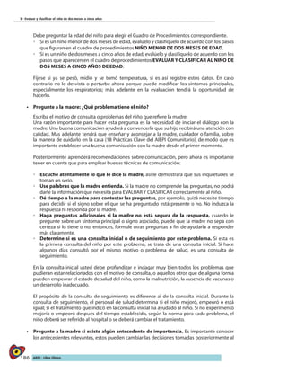 186 AIEPI - Libro Clínico
3 - Evaluar y clasificar el niño de dos meses a cinco años
	 Debe preguntar la edad del niño para elegir el Cuadro de Procedimientos correspondiente.
◦◦ 	Si es un niño menor de dos meses de edad, evalúelo y clasifíquelo de acuerdo con los pasos
que figuran en el cuadro de procedimientos NIÑO MENOR DE DOS MESES DE EDAD.
◦◦ Si es un niño de dos meses a cinco años de edad, evalúelo y clasifíquelo de acuerdo con los
pasos que aparecen en el cuadro de procedimientos EVALUAR Y CLASIFICAR AL NIÑO DE
DOS MESES A CINCO AÑOS DE EDAD.
	 Fíjese si ya se pesó, midió y se tomó temperatura, si es así registre estos datos. En caso
contrario no lo desvista o perturbe ahora porque puede modificar los síntomas principales,
especialmente los respiratorios; más adelante en la evaluación tendrá la oportunidad de
hacerlo.
•	 Pregunte a la madre: ¿Qué problema tiene el niño?
	 Escriba el motivo de consulta o problemas del niño que refiere la madre.
	 Una razón importante para hacer esta pregunta es la necesidad de iniciar el diálogo con la
madre. Una buena comunicación ayudará a convencerla que su hijo recibirá una atención con
calidad. Más adelante tendrá que enseñar y aconsejar a la madre, cuidador o familia, sobre
la manera de cuidarlo en la casa (18 Prácticas Clave del AIEPI Comunitario), de modo que es
importante establecer una buena comunicación con la madre desde el primer momento.
	 Posteriormente aprenderá recomendaciones sobre comunicación, pero ahora es importante
tener en cuenta que para emplear buenas técnicas de comunicación:
◦◦ 	Escuche atentamente lo que le dice la madre, así le demostrará que sus inquietudes se
toman en serio.
◦◦ Use palabras que la madre entienda. Si la madre no comprende las preguntas, no podrá
darle la información que necesita para EVALUAR Y CLASIFICAR correctamente al niño.
◦◦ Dé tiempo a la madre para contestar las preguntas, por ejemplo, quizá necesite tiempo
para decidir si el signo sobre el que se ha preguntado está presente o no. No induzca la
respuesta ni responda por la madre.
◦◦ Haga preguntas adicionales si la madre no está segura de la respuesta, cuando le
pregunte sobre un síntoma principal o signo asociado, puede que la madre no sepa con
certeza si lo tiene o no; entonces, formule otras preguntas a fin de ayudarla a responder
más claramente.
◦◦ Determine si es una consulta inicial o de seguimiento por este problema. Si esta es
la primera consulta del niño por este problema, se trata de una consulta inicial. Si hace
algunos días consultó por el mismo motivo o problema de salud, es una consulta de
seguimiento.	
	 En la consulta inicial usted debe profundizar e indagar muy bien todos los problemas que
pudieran estar relacionados con el motivo de consulta, o aquellos otros que de alguna forma
pueden empeorar el estado de salud del niño, como la malnutrición, la ausencia de vacunas o
un desarrollo inadecuado.	
	 El propósito de la consulta de seguimiento es diferente al de la consulta inicial. Durante la
consulta de seguimiento, el personal de salud determina si el niño mejoró, empeoró o está
igual; si el tratamiento que indicó en la consulta inicial ha ayudado al niño. Si no experimentó
mejoría o empeoró después del tiempo establecido, según la norma para cada problema, el
niño deberá ser referido al hospital o se deberá cambiar el tratamiento.	
•	 Pregunte a la madre si existe algún antecedente de importancia. Es importante conocer
los antecedentes relevantes, estos pueden cambiar las decisiones tomadas posteriormente al
 