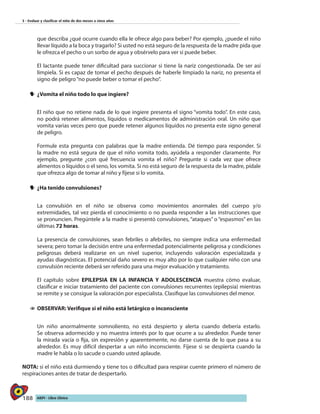 188 AIEPI - Libro Clínico
3 - Evaluar y clasificar el niño de dos meses a cinco años
que describa ¿qué ocurre cuando ella le ofrece algo para beber? Por ejemplo, ¿puede el niño
llevar líquido a la boca y tragarlo? Si usted no está seguro de la respuesta de la madre pida que
le ofrezca el pecho o un sorbo de agua y obsérvelo para ver si puede beber.
	 El lactante puede tener dificultad para succionar si tiene la nariz congestionada. De ser así
límpiela. Si es capaz de tomar el pecho después de haberle limpiado la nariz, no presenta el
signo de peligro“no puede beber o tomar el pecho”.
yy 	¿Vomita el niño todo lo que ingiere?
El niño que no retiene nada de lo que ingiere presenta el signo “vomita todo”. En este caso,
no podrá retener alimentos, líquidos o medicamentos de administración oral. Un niño que
vomita varias veces pero que puede retener algunos líquidos no presenta este signo general
de peligro.
Formule esta pregunta con palabras que la madre entienda. Dé tiempo para responder. Si
la madre no está segura de que el niño vomita todo, ayúdela a responder claramente. Por
ejemplo, pregunte ¿con qué frecuencia vomita el niño? Pregunte si cada vez que ofrece
alimentos o líquidos o el seno, los vomita. Si no está seguro de la respuesta de la madre, pídale
que ofrezca algo de tomar al niño y fíjese si lo vomita.
yy 	¿Ha tenido convulsiones?
La convulsión en el niño se observa como movimientos anormales del cuerpo y/o
extremidades, tal vez pierda el conocimiento o no pueda responder a las instrucciones que
se pronuncien. Pregúntele a la madre si presentó convulsiones, “ataques” o “espasmos” en las
últimas 72 horas.
La presencia de convulsiones, sean febriles o afebriles, no siempre indica una enfermedad
severa; pero tomar la decisión entre una enfermedad potencialmente peligrosa y condiciones
peligrosas deberá realizarse en un nivel superior, incluyendo valoración especializada y
ayudas diagnósticas. El potencial daño severo es muy alto por lo que cualquier niño con una
convulsión reciente deberá ser referido para una mejor evaluación y tratamiento.
El capítulo sobre EPILEPSIA EN LA INFANCIA Y ADOLESCENCIA muestra cómo evaluar,
clasificar e iniciar tratamiento del paciente con convulsiones recurrentes (epilepsia) mientras
se remite y se consigue la valoración por especialista. Clasifique las convulsiones del menor.
11 	OBSERVAR: Verifique si el niño está letárgico o inconsciente
	 Un niño anormalmente somnoliento, no está despierto y alerta cuando debería estarlo.
Se observa adormecido y no muestra interés por lo que ocurre a su alrededor. Puede tener
la mirada vacía o fija, sin expresión y aparentemente, no darse cuenta de lo que pasa a su
alrededor. Es muy difícil despertar a un niño inconsciente. Fíjese si se despierta cuando la
madre le habla o lo sacude o cuando usted aplaude.
NOTA: si el niño está durmiendo y tiene tos o dificultad para respirar cuente primero el número de
respiraciones antes de tratar de despertarlo.
 