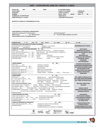 191AIEPI - Libro Clínico
FECHA: DÍA MES AÑO HORA: N° HISTORIA CLÍNICA
INSTITUCIÓN CONSULTA EXTERNA URGENCIAS
MUNICIPIO CONSULTA INICIAL CONTROL
NOMBRE EDAD: AÑOS MESES SEXO (F) (M)
NOMBRE DEL ACOMPAÑANTE PARENTESCO
DIRECCIÓN (Barrio o vereda) TELÉFONO FIJO/CELULAR
MOTIVO DE CONSULTA Y ENFERMEDAD ACTUAL
ANTECEDENTES PATOLÓGICOS IMPORTANTES:
¿Cómo fue el embarazo? Y ¿Cuánto duro? ¿Cómo fue el parto?
PESO al nacer gr. TALLA al nacer cm. ¿Presentó algún problema neonatal?
Enfermedades previas y hospitalizaciones:
TEMPERATURA _____ C FC ______/min. FR ______/min. TALLA ________cm. PESO _________Kg PC: _________cm. IMC __________
VERIFICAR SI EXISTEN SIGNOS DE PELIGRO EN GENERAL
No puede beber o tomar del pecho Letárgico o inconsciente
vomita todo convulsiones OBSERVACIONES:
ENFERMEDAD MUY GRAVE
¿TIENE TOS O DIFICULTAD PARA RESPIRAR? SI___ NO ___
Desde hace _____días Respiraciones por minuto______ Respiración Rápida
Primer episodio de sibilancias: SI ___ NO___ Tiraje subcostal Sa02 <92% (90% altura >2.500msnm)
Sibilancias recurrentes: SI ___ NO___ Tiraje supraclavicular
Cuadro gripal últimos 3 días: SI ___ NO___ Estridor Sibilancias
Antecedente prematuridad: SI ___ NO___ Apnea Incapacidad para hablar o beber
OBSERVACIONES: Somnoliento Confuso Agitado
CRUP GRAVE
BRONQUIOLITIS GRAVE
SIBILANCIA(RECURRENTE)GRAVE
CRUP
BRONQUIOLITIS
SIBILANCIA (RECURRENTE)
NEUMONÍA GRAVE
NEUMONÍA
TOS O RESFRIADO
¿TIENE DIARREA? SI___ NO___
# Vómitos en las últimas 4h. __________
#Diarreas en las últimas 24 h.__________ Bebe ávidamente con sed
#Diarreas en las últimas 4 h. __________ Pliegue cutáneo: Inmediato Lento Muy Lento
OBSERVACIONES:
DESHIDRATACIÓN GRAVE
ALGÚNGRADODESHIDRATACIÓN
ALTORIESGODESHIDRATACIÓN
SIN DESHIDRATACIÓN
DIARREA PERSISTENTE GRAVE
DIARREA PERSISTENTE
DISENTERÍA
¿TIENE FIEBRE? SI ___ NO ___
Desde hace ______días Rigidez de nuca Apariencia de enfermo grave
Si >5 días: Todos los días SI___ NO___ Manifestaciones de sangrado Aspecto tóxico
Fiebre >38°C SI___ NO___ Respuesta social: Normal Inadecuada Sin respuesta
Fiebre >39°C SI___ NO___ Piel: Pálida Moteada Cenicienta Azul
Vive o visitó en los últimos 15 días Erupción cutánea generalizada Dolor abdominal
Zona Dengue (altura <2.200m)SI___ Cefalea Mialgias Artralgias Dolor retroocular
Zona Malaria: Urbana ___ Rural ____ Postración P. torniquete (+) Lipotimia hepatomegalia Disminución
diuresis: SI___ NO___ Pulso rápido y fino Llenado capilar>2 seg. Ascitis
LABORATORIOS: CH leucocitos >15.000 <4.000 Neutrófilos >10.000 Plaquetas <100.000
Parcial de Orina compatible con infección Gota gruesa positiva______________
OBSERVACIONES:
ENF. FEBRIL DE RIESGO ALTO
ENF.FEBRILRIESGOINTERMEDIO
ENF. FEBRIL DE RIESGO BAJO
MALARIA COMPLICADA
MALARIA
DENGUE GRAVE
DENGUECONSIGNOSALARMA
PROBABLE DENGUE
¿TIENE PROBLEMA DE OÍDO? SI ___ NO___
¿Tiene dolor de oído?: SI___ NO___ Tumefacción dolorosa detrás de la oreja
¿Tiene supuración?: SI___ NO___ Hace ____días Tímpano Rojo y Abombado
Nº episodios previos:______ en ______meses Supuración de oído
OBSERVACIONES:
MASTOIDITIS
OTITIS MEDIA CRÓNICA
OTITIS MEDIA RECURRENTE
OTITIS MEDIA AGUDA
NO TIENE OTITIS
¿TIENE UN PROBLEMA DE GARGANTA? SI ___ NO ___
¿Tiene dolor de garganta?:SI___ NO___ Ganglios del cuello crecidos y dolorosos
Exudado blanquecino-amarillento en amígdalas
FARINGOAMIGDALITIS
ESTREPTOCÓCICA
FARINGOAMIGDALITIS VIRAL
NOTIENEFARINGOAMIGDALITIS
AIEPI – ATENCIÓN DEL NIÑO DE 2 MESES A 5 AÑOS
 