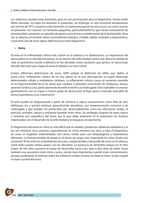 196 AIEPI - Libro Clínico
3 - Evaluar y clasificar el niño de dos meses a cinco años
Las sibilancias pueden estar presentes, pero no son prerrequisito para el diagnóstico. Puede existir
fiebre asociada, no todos los lactantes la presentan, sin embargo, es raro encontrar temperaturas
por encima de 39°C y quizá en estos lactantes es importante pensar en otra causa. Los casos severos
se presentan con cianosis. Los lactantes pequeños, particularmente los que tienen antecedente de
prematuridad, presentan un episodio de apnea como primera manifestación de la bronquiolitis. Rara
vez se observa un lactante tóxico (somnoliento, letárgico, irritable, pálido, moteado y taquicárdico),
si presenta uno de estos signos debe buscarse otro diagnóstico.
•	 	Asma
El asma es la enfermedad crónica más común en la infancia y la adolescencia. La importancia del
asma radica en su elevada frecuencia, en el carácter de enfermedad crónica que afecta la calidad de
vida, el ausentismo escolar y laboral y en los elevados costos sanitarios que genera. Un porcentaje
elevado del costo que origina el asma es debido a su mal control.
Existen diferentes definiciones de asma. AIEPI adopta la definición de GINA, que define el
asma como “inflamación crónica de las vías aéreas en la que desempeñan un papel destacado
determinadas células y mediadores celulares. La inflamación crónica causa un aumento asociado
en la hiperreactividad de la vía aérea que conduce a episodios recurrentes de sibilancias, disnea,
opresión torácica y tos, particularmente durante la noche o la madrugada. Estos episodios se asocian
generalmente con un mayor o menor grado de obstrucción al flujo aéreo a menudo reversible de
forma espontánea o con tratamiento”.
El asma puede ser diagnosticada a partir de síntomas y signos característicos como falta de aire,
sibilancias, tos y presión torácica; generalmente episódicos, con empeoramiento nocturno o de
madrugada y que pueden ser producidos por desencadenantes como las infecciones virales, el
ejercicio, animales, tabaco y ambiente húmedo entre otros. Sin embargo, ninguno de estos signos
y síntomas son específicos del asma, por lo que debe analizarse en la anamnesis los factores
relacionados con el desarrollo de la enfermedad y la respuesta al tratamiento.
El diagnóstico del asma en niños es más difícil que en adultos, porque las sibilancias episódicas y la
tos son síntomas muy comunes, especialmente en niños menores tres años, y bajo el diagnóstico
de asma se engloban enfermedades con clínica similar pero con etiopatogenia y tratamientos
diferentes. La historia familiar de atopia es el factor de riesgo más importante en niños. Existe una
asociación firme entre los antecedentes de asma y atopia familiar y desarrollo de asma en la infancia,
sobre todo cuando ambos padres son los afectados. La presencia de dermatitis atópica en el niño
mayor de tres años aumenta el riesgo de desarrollar asma a los siete a diez años de edad. Existe
también una asociación entre rinitis y asma, siendo muy importantes cuando están concomitantes,
porque usualmente se orientan todos los esfuerzos a tratar el asma sin tratar la rinitis, lo que impide
un buen control del asma.
 