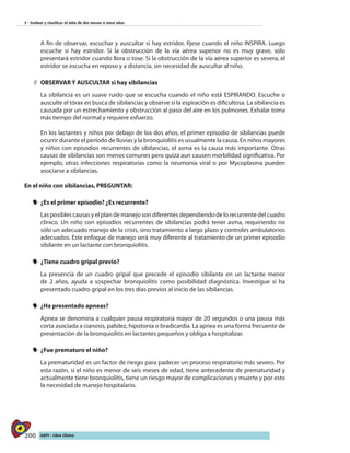 200 AIEPI - Libro Clínico
3 - Evaluar y clasificar el niño de dos meses a cinco años
A fin de observar, escuchar y auscultar si hay estridor, fíjese cuando el niño INSPIRA. Luego
escuche si hay estridor. Si la obstrucción de la vía aérea superior no es muy grave, sólo
presentará estridor cuando llora o tose. Si la obstrucción de la vía aérea superior es severa, el
estridor se escucha en reposo y a distancia, sin necesidad de auscultar al niño.
22 OBSERVAR Y AUSCULTAR si hay sibilancias
La sibilancia es un suave ruido que se escucha cuando el niño está ESPIRANDO. Escuche o
ausculte el tórax en busca de sibilancias y observe si la espiración es dificultosa. La sibilancia es
causada por un estrechamiento y obstrucción al paso del aire en los pulmones. Exhalar toma
más tiempo del normal y requiere esfuerzo.
En los lactantes y niños por debajo de los dos años, el primer episodio de sibilancias puede
ocurrir durante el período de lluvias y la bronquiolitis es usualmente la causa. En niños mayores
y niños con episodios recurrentes de sibilancias, el asma es la causa más importante. Otras
causas de sibilancias son menos comunes pero quizá aun causen morbilidad significativa. Por
ejemplo, otras infecciones respiratorias como la neumonía viral o por Mycoplasma pueden
asociarse a sibilancias.
En el niño con sibilancias, PREGUNTAR:
yy 	¿Es el primer episodio? ¿Es recurrente?
Las posibles causas y el plan de manejo son diferentes dependiendo de lo recurrente del cuadro
clínico. Un niño con episodios recurrentes de sibilancias podrá tener asma, requiriendo no
sólo un adecuado manejo de la crisis, sino tratamiento a largo plazo y controles ambulatorios
adecuados. Este enfoque de manejo será muy diferente al tratamiento de un primer episodio
sibilante en un lactante con bronquiolitis.
yy 	¿Tiene cuadro gripal previo?
	 La presencia de un cuadro gripal que precede el episodio sibilante en un lactante menor
de 2 años, ayuda a sospechar bronquiolitis como posibilidad diagnóstica. Investigue si ha
presentado cuadro gripal en los tres días previos al inicio de las sibilancias.
yy 	¿Ha presentado apneas?
	 Apnea se denomina a cualquier pausa respiratoria mayor de 20 segundos o una pausa más
corta asociada a cianosis, palidez, hipotonía o bradicardia. La apnea es una forma frecuente de
presentación de la bronquiolitis en lactantes pequeños y obliga a hospitalizar.
yy 	¿Fue prematuro el niño?
La prematuridad es un factor de riesgo para padecer un proceso respiratorio más severo. Por
esta razón, si el niño es menor de seis meses de edad, tiene antecedente de prematuridad y
actualmente tiene bronquiolitis, tiene un riesgo mayor de complicaciones y muerte y por esto
la necesidad de manejo hospitalario.
 