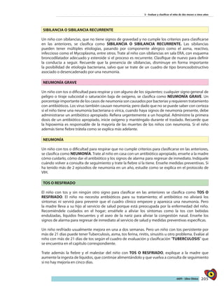205AIEPI - Libro Clínico
3 - Evaluar y clasificar el niño de dos meses a cinco años
SIBILANCIA O SIBILANCIA RECURRENTE
Un niño con sibilancias, que no tiene signos de gravedad y no cumple los criterios para clasificarse
en las anteriores, se clasifica como SIBILANCIA O SIBILANCIA RECURRENTE. Las sibilancias
pueden tener múltiples etiologías, pasando por componente alérgico como el asma, reactivo,
infeccioso como el Mycoplasma, entre otros. Trate al niño con sibilancias en sala ERA, con esquema
broncodilatador adecuado y esteroide si el proceso es recurrente. Clasifique de nuevo para definir
la conducta a seguir. Recuerde que la presencia de sibilancias, disminuye en forma importante
la posibilidad de etiología bacteriana, salvo que se trate de un cuadro de tipo broncoobstructivo
asociado o desencadenado por una neumonía.
NEUMONÍA GRAVE
Un niño con tos o dificultad para respirar y con alguno de los siguientes: cualquier signo general de
peligro o tiraje subcostal o saturación baja de oxígeno, se clasifica como NEUMONÍA GRAVE. Un
porcentaje importante de los casos de neumonía son causados por bacterias y requieren tratamiento
con antibióticos. Los virus también causan neumonía; pero dado que no se puede saber con certeza
si el niño tiene una neumonía bacteriana o vírica, cuando haya signos de neumonía presente, debe
administrarse un antibiótico apropiado. Refiera urgentemente a un hospital. Administre la primera
dosis de un antibiótico apropiado, inicie oxígeno y manténgalo durante el traslado. Recuerde que
la hipoxemia es responsable de la mayoría de las muertes de los niños con neumonía. Si el niño
además tiene fiebre trátela como se explica más adelante.
NEUMONÍA
Un niño con tos o dificultad para respirar que no cumple criterios para clasificarse en las anteriores,
se clasifica como NEUMONÍA. Trate al niño en casa con un antibiótico apropiado, enseñe a la madre
cómo cuidarlo, cómo dar el antibiótico y los signos de alarma para regresar de inmediato. Indíquele
cuándo volver a consulta de seguimiento y trate la fiebre si la tiene. Enseñe medidas preventivas. Si
ha tenido más de 2 episodios de neumonía en un año, estudie como se explica en el protocolo de
VIH.
TOS O RESFRIADO
El niño con tos y sin ningún otro signo para clasificar en las anteriores se clasifica como TOS O
RESFRIADO. El niño no necesita antibióticos para su tratamiento; el antibiótico no aliviará los
síntomas ni servirá para prevenir que el cuadro clínico empeore y aparezca una neumonía. Pero
la madre lleva a su hijo al servicio de salud porque está preocupada por la enfermedad del niño.
Recomiéndele cuidados en el hogar; enséñele a aliviar los síntomas como la tos con bebidas
endulzadas, líquidos frecuentes y el aseo de la nariz para aliviar la congestión nasal. Enseñe los
signos de alarma para regresar de inmediato al servicio de salud y medidas preventivas específicas.
Un niño resfriado usualmente mejora en una a dos semanas. Pero un niño con tos persistente por
más de 21 días puede tener Tuberculosis, asma, tos ferina, rinitis, sinusitis u otro problema. Evalúe al
niño con más de 21 días de tos según el cuadro de evaluación y clasificación ¨TUBERCULOSIS¨ que
se encuentra en el capítulo correspondiente.
Trate además la fiebre y el malestar del niño con TOS O RESFRIADO, explique a la madre que
aumente la ingesta de líquidos, que continúe alimentándolo y que vuelva a consulta de seguimiento
si no hay mejoría en cinco días.
 