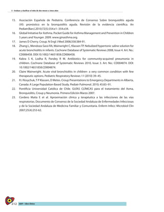 212 AIEPI - Libro Clínico
3 - Evaluar y clasificar el niño de dos meses a cinco años
15.	 Asociación Española de Pediatría. Conferencia de Consenso Sobre bronquiolitis aguda
(VI): pronóstico en la bronquiolitis aguda. Revisión de la evidencia científica. An
Pediatr(Barc).2010;72(5):354.e1–354.e34.
16.	 Global Initiative for Asthma. Pocket Guide for Asthma Management and Prevention in Children
5 years and Younger. 2009. www.ginasthma.org.
17.	 James D Cherry. Croup. N Engl J Med 2008;358:384-91.
18.	 Zhang L, Mendoza-Sassi RA, Wainwright C, Klassen TP. Nebulized hypertonic saline solution for
acute bronchiolitis in infants. Cochrane Database of Systematic Reviews 2008, Issue 4. Art. No.:
CD006458. DOI:10.1002/14651858.CD006458.
19.	 Kabra S K, Lodha R, Pandey R M. Antibiotics for community-acquired pneumonia in
children. Cochrane Database of Systematic Reviews 2010, Issue 3. Art. No.: CD004874. DOI:
10.1002/14651858.CD004874.
20.	 Claire Wainwright. Acute viral bronchiolitis in children- a very common condition with few
therapeutic options. Pediatric Respiratory Reviews 11 (2010) 39–45. 	
21.	 R J Rosychuk,T P Klassen, D Metes. Croup Presentations to Emergency Departments in Alberta,
Canada: A Large Population-Based Study. Pediatr Pulmonol. 2010; 45:83–91.
22.	 Pontificia Universidad Católica de Chile. GUÍAS CLÍNICAS para el tratamiento del Asma,
Bronquiolitis, Croup y Neumonía. Primera Edición Marzo 2007.
23.	 Cordero Matía E et al. Aproximación clínica y terapéutica a las infecciones de las vías
respiratorias. Documento de Consenso de la Sociedad Andaluza de Enfermedades Infecciosas
y de la Sociedad Andaluza de Medicina Familiar y Comunitaria. Enferm Infecc Microbiol Clin
2007;25(4):253-62.
 