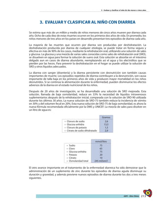 213AIEPI - Libro Clínico
3 - Evaluar y clasificar el niño de dos meses a cinco años
3. EVALUAR Y CLASIFICAR AL NIÑO CON DIARREA
Se estima que más de un millón y medio de niños menores de cinco años mueren por diarrea cada
año. Ocho de cada diez de estas muertes ocurren en los primeros dos años de vida. En promedio, los
niños menores de tres años en los países en desarrollo presentan tres episodios de diarrea cada año.
La mayoría de las muertes que ocurren por diarrea son producidas por deshidratación. La
deshidratación producida por diarrea de cualquier etiología, se puede tratar en forma segura y
efectiva en más de 90% de los casos, mediante la rehidratación oral, utilizando una solución de sales
y glucosa. La glucosa y una mezcla de varias sales conocidas como sales de rehidratación oral (SRO),
se disuelven en agua para formar la solución de suero oral. Esta solución se absorbe en el intestino
delgado aun en casos de diarrea abundante, reemplazando así el agua y los electrolitos que se
pierden por las heces. Para prevenir la deshidratación en el hogar se puede utilizar la solución de
SRO y otros líquidos adecuados.
La diarrea con sangre (disentería) y la diarrea persistente con desnutrición son también causas
importantes de muerte. Los episodios repetidos de diarrea contribuyen a la desnutrición, son causa
importante de talla baja en los primeros años de vida y producen mayor mortalidad en los niños
desnutridos. Si se continúa la alimentación durante la enfermedad, pueden disminuirse los efectos
adversos de la diarrea en el estado nutricional de los niños.
Después de 20 años de investigación, se ha desarrollado una solución de SRO mejorada. Esta
solución, llamada de baja osmolaridad, reduce en 33% la necesidad de líquidos intravenosos
suplementarios después de la rehidratación inicial, comparada con la solución de SRO-90 utilizada
durante los últimos 30 años. La nueva solución de SRO-75 también reduce la incidencia de vómito
en 30% y del volumen fecal en 20%. Esta nueva solución de SRO-75 de baja osmolaridad, es ahora la
nueva fórmula recomendada oficialmente por la OMS y UNICEF. La mezcla de sales para disolver en
un litro de agua es:
Gramos
•	 	Cloruro de sodio
•	 	Glucosa anhidra
•	 	Cloruro de potasio
•	 	Citrato de sodio dihidratado
2,6
13,5
1,5
2,9
mmol/litro
•	 	Sodio
•	 	Cloro
•	 Glucosa anhidra
•	 Potasio
•	 Citrato
•	 Osmolaridad total
75
65
75
20
10
245 mOsm/l
El otro avance importante en el tratamiento de la enfermedad diarreica ha sido demostrar que la
administración de un suplemento de zinc durante los episodios de diarrea aguda disminuye su
duración y gravedad, y además previene nuevos episodios de diarrea durante los dos a tres meses
siguientes.
 