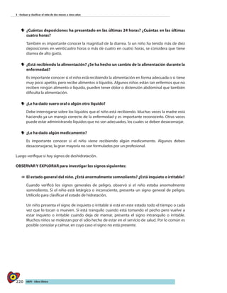 220 AIEPI - Libro Clínico
3 - Evaluar y clasificar el niño de dos meses a cinco años
yy 	¿Cuántas deposiciones ha presentado en las últimas 24 horas? ¿Cuántas en las últimas
cuatro horas?
	 También es importante conocer la magnitud de la diarrea. Si un niño ha tenido más de diez
deposiciones en veinticuatro horas o más de cuatro en cuatro horas, se considera que tiene
diarrea de alto gasto.
yy 	¿Está recibiendo la alimentación? ¿Se ha hecho un cambio de la alimentación durante la
enfermedad?
	 Es importante conocer si el niño está recibiendo la alimentación en forma adecuada o si tiene
muy poco apetito, pero recibe alimentos o líquidos. Algunos niños están tan enfermos que no
reciben ningún alimento o líquido, pueden tener dolor o distensión abdominal que también
dificulta la alimentación.
yy 	¿Le ha dado suero oral o algún otro líquido?
	 Debe interrogarse sobre los líquidos que el niño está recibiendo. Muchas veces la madre está
haciendo ya un manejo correcto de la enfermedad y es importante reconocerlo. Otras veces
puede estar administrando líquidos que no son adecuados, los cuales se deben desaconsejar.
yy 	¿Le ha dado algún medicamento?
	 Es importante conocer si el niño viene recibiendo algún medicamento. Algunos deben
desaconsejarse, la gran mayoría no son formulados por un profesional.
Luego verifique si hay signos de deshidratación.
OBSERVAR Y EXPLORAR para investigar los signos siguientes:
11 	El estado general del niño. ¿Está anormalmente somnoliento? ¿Está inquieto o irritable?
	 Cuando verificó los signos generales de peligro, observó si el niño estaba anormalmente
somnoliento. Si el niño está letárgico o inconsciente, presenta un signo general de peligro.
Utilícelo para clasificar el estado de hidratación.
Un niño presenta el signo de inquieto o irritable si está en este estado todo el tiempo o cada
vez que lo tocan o mueven. Si está tranquilo cuando está tomando el pecho pero vuelve a
estar inquieto o irritable cuando deja de mamar, presenta el signo intranquilo o irritable.
Muchos niños se molestan por el sólo hecho de estar en el servicio de salud. Por lo común es
posible consolar y calmar, en cuyo caso el signo no está presente.
 