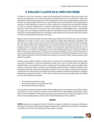 235AIEPI - Libro Clínico
3 - Evaluar y clasificar el niño de dos meses a cinco años
4. EVALUAR Y CLASIFICAR AL NIÑO CON FIEBRE
La fiebre es uno de los síntomas y signos más frecuentes de consulta en niños que asisten a los
servicios de urgencias y es el motivo principal de consulta hasta en un 20 a 30% de las atenciones
ambulatorias. Durante los dos primeros años de edad, 60% de los niños consultan alguna vez por este
síntoma. Las enfermedades febriles son un gran desafío para los profesionales de la salud porque a
menudo es difícil identificar la causa. En su gran mayoría son causadas por una infección viral leve
y el niño se recupera rápidamente sin ninguna intervención, se estima que el 90% de los cuadros
febriles en niños menores de cinco años son ocasionados por enfermedades leves, autolimitadas
de origen viral. Sin embargo, el problema radica en que la fiebre puede ser la forma de presentación
inicial de una enfermedad grave como meningitis, sepsis, Bacteremia, infecciones del tracto urinario,
neumonías, enfermedades tropicales, entre otros.
Algunos niños con fiebre tendrán síntomas y signos que indican el foco de infección, como el tímpano
inflamado en la otitis. En estos casos el niño puede ser tratado adecuadamente. El problema son
los niños en los cuales no hay una causa obvia de la fiebre después de un examen físico adecuado.
Por otro lado, la fiebre tiene implicaciones muy importantes para los padres; la fiebre en un hijo
produce miedo. En términos científicos, la fiebre es una respuesta natural para la infección y no es
perjudicial en sí. La infección subyacente es la que tiene el potencial de causar el daño. Hay algunas
bases teóricas que sugieren que la fiebre es una respuesta benéfica contra la infección, ya que el
ascenso moderado de la temperatura facilita los mecanismos de defensa del organismo. El niño con
fiebre debe ser llevado al servicio de salud para detectar la causa de la fiebre, no para quitarla, como
esperan los padres.
Cuando se busca definir la fiebre, se debe tener en cuenta que la temperatura corporal varía según
el sitio de la medición y el tipo de termómetro usado, por lo cual no es fácil tener una definición
estandarizada. La recomendación actual considera que en la mayoría de los casos los padres saben
cuando su hijo tiene fiebre y aceptan como definición ideal de fiebre “cualquier elevación de la
temperatura sobre las variaciones corporales normales”. Pero como desde el punto de vista práctico
se debe tener un valor puntual, el aceptado por todos los trabajos científicos para fiebre es“cualquier
temperatura corporal sobre 38°C”, y en los niños menores de cinco años de edad, debe ser medido
por uno de los siguientes métodos:
•	 Termómetro electrónico en axila
•	 Termómetro químico en axila (de mercurio)
•	 Termómetro infrarrojo timpánico
A continuación se describen algunas de las enfermedades que frecuentemente causan fiebre y deben
ser tenidas en cuenta cuando se examina un niño febril. Otras enfermedades que también causan
fiebre, como los problemas infecciosos respiratorios, gastrointestinales, de oído y de garganta, no se
tratan en este capítulo porque son descritos en forma individual en otros capítulos.
SEPSIS
SEPSIS: paciente con sospecha clínica de infección y alguna evidencia de respuesta inflamatoria
sistémica a la infección (taquicardia, taquipnea, hipertermia o hipotermia, leucocitosis o leucopenia,
neutrofilia y aumento de los reactantes de fase aguda en sangre).
 