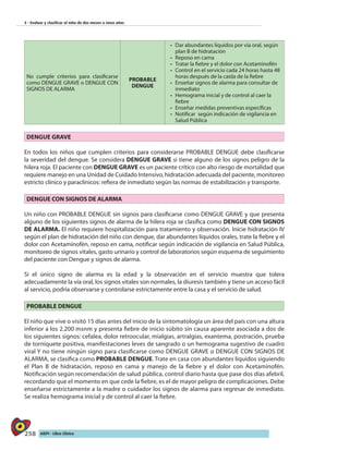 258 AIEPI - Libro Clínico
3 - Evaluar y clasificar el niño de dos meses a cinco años
No cumple criterios para clasificarse
como DENGUE GRAVE o DENGUE CON
SIGNOS DE ALARMA
PROBABLE
DENGUE
•	 Dar abundantes líquidos por vía oral, según
plan B de hidratación
•	 Reposo en cama
•	 Tratar la fiebre y el dolor con Acetaminofén
•	 Control en el servicio cada 24 horas hasta 48
horas después de la caída de la fiebre
•	 Enseñar signos de alarma para consultar de
inmediato
•	 Hemograma inicial y de control al caer la
fiebre
•	 Enseñar medidas preventivas específicas
•	 Notificar según indicación de vigilancia en
Salud Pública
DENGUE GRAVE
En todos los niños que cumplen criterios para considerarse PROBABLE DENGUE debe clasificarse
la severidad del dengue. Se considera DENGUE GRAVE si tiene alguno de los signos peligro de la
hilera roja. El paciente con DENGUE GRAVE es un paciente crítico con alto riesgo de mortalidad que
requiere manejo en una Unidad de Cuidado Intensivo, hidratación adecuada del paciente, monitoreo
estricto clínico y paraclínicos: refiera de inmediato según las normas de estabilización y transporte.
DENGUE CON SIGNOS DE ALARMA
Un niño con PROBABLE DENGUE sin signos para clasificarse como DENGUE GRAVE y que presenta
alguno de los siguientes signos de alarma de la hilera roja se clasifica como DENGUE CON SIGNOS
DE ALARMA. El niño requiere hospitalización para tratamiento y observación. Inicie hidratación IV
según el plan de hidratación del niño con dengue, dar abundantes líquidos orales, trate la fiebre y el
dolor con Acetaminofén, reposo en cama, notificar según indicación de vigilancia en Salud Pública,
monitoreo de signos vitales, gasto urinario y control de laboratorios según esquema de seguimiento
del paciente con Dengue y signos de alarma.
Si el único signo de alarma es la edad y la observación en el servicio muestra que tolera
adecuadamente la vía oral, los signos vitales son normales, la diuresis también y tiene un acceso fácil
al servicio, podría observarse y controlarse estrictamente entre la casa y el servicio de salud.
PROBABLE DENGUE
El niño que vive o visitó 15 días antes del inicio de la sintomatología un área del país con una altura
inferior a los 2.200 msnm y presenta fiebre de inicio súbito sin causa aparente asociada a dos de
los siguientes signos: cefalea, dolor retroocular, mialgias, artralgias, exantema, postración, prueba
de torniquete positiva, manifestaciones leves de sangrado o un hemograma sugestivo de cuadro
viral Y no tiene ningún signo para clasificarse como DENGUE GRAVE o DENGUE CON SIGNOS DE
ALARMA, se clasifica como PROBABLE DENGUE. Trate en casa con abundantes líquidos siguiendo
el Plan B de hidratación, reposo en cama y manejo de la fiebre y el dolor con Acetaminofén.
Notificación según recomendación de salud pública, control diario hasta que pase dos días afebril,
recordando que el momento en que cede la fiebre, es el de mayor peligro de complicaciones. Debe
enseñarse estrictamente a la madre o cuidador los signos de alarma para regresar de inmediato.
Se realiza hemograma inicial y de control al caer la fiebre.
 