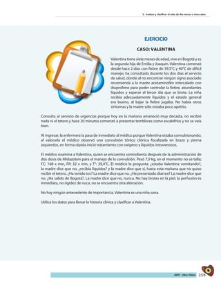 259AIEPI - Libro Clínico
3 - Evaluar y clasificar el niño de dos meses a cinco años
EJERCICIO
CASO: VALENTINA
Valentina tiene siete meses de edad, vive en Bogotá y es
la segunda hija de Emilia y Joaquín. Valentina comenzó
desde hace 2 días con fiebre de 39,5°C y 40°C de difícil
manejo; ha consultado durante los dos días al servicio
de salud, donde al no encontrar ningún signo asociado
recomienda a la madre acetaminofén intercalado con
ibuprofeno para poder controlar la fiebre, abundantes
líquidos y esperar al tercer día que se brote. La niña
recibía adecuadamente líquidos y el estado general
era bueno, al bajar la fiebre jugaba. No había otros
síntomas y la madre sólo notaba poco apetito.
Consulta al servicio de urgencias porque hoy en la mañana amaneció muy decaída, no recibió
nada ni el tetero y hace 20 minutos comenzó a presentar temblores como escalofríos y no se veía
bien.
Al ingresar, la enfermera la pasa de inmediato al médico porque Valentina estaba convulsionando;
al valorarla el médico observó una convulsión tónico clónica focalizada en brazo y pierna
izquierdos, en forma rápida inició tratamiento con oxígeno y líquidos intravenosos.
El médico examina a Valentina, quien se encuentra somnolienta después de la administración de
dos dosis de Midazolam para el manejo de la convulsión. Pesó 7,9 kg, en el momento no se talla;
FC: 168 x min, FR: 32 x min, y T°: 39,4°C. El médico le pregunta: ¿estaba Valentina vomitando?,
la madre dice que no, ¿recibía líquidos? y la madre dice que sí, hasta esta mañana que no quiso
recibir el tetero. ¿Ha tenido tos? La madre dice que no. ¿Ha presentado diarrea? La madre dice que
no. ¿Ha salido de Bogotá?, La madre dice que no, nunca. No hay brotes en la piel, la perfusión es
inmediata, no rigidez de nuca, no se encuentra otra alteración.
No hay ningún antecedente de importancia, Valentina es una niña sana.
Utilice los datos para llenar la historia clínica y clasificar a Valentina.
 