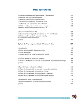 25AIEPI - Libro Clínico
TABLA DE CONTENIDO
5.3. Factores relacionados con la enfermedad y el tratamiento 847
5.4. Variables psicológicas en los menores 848
5.5. Relación con los profesionales de la salud 849
5.6. Factores relacionados con el sistema de salud 849
5.6.1. Métodos para la evaluación de la adherencia 849
5.6.2. Intervención y recomendaciones para mejorar la
adherencia en niños y adolescentes con VIH/SIDA
850
6. Seguimiento del niño con VIH 853
6.1. Seguimiento clínico y cuidado médico en un niño con infección 853
6.2. Asistencia a la escuela y/o guardería infantil y
educación de los niños VIH positivos
855
Ejercicio 856
Capítulo 12. Detección y control de la diabetes en la niñez 857
1. Introducción 859
2. Evaluar la posibilidad de diabetes en el niño 860
2.1. Tipos de diabetes 861
2.2. Evaluar al niño con sospecha de diabetes mellitus 861
3. Clasificar al niño con poliuria y/o polidipsia 864
3.1. Evaluar y clasificar al niño después de determinar la glicemia post-sobrecarga 866
Ejercicio 869
4. Tratar al niño con poliuria y/o polidipsia 873
4.1. Tratar al niño clasificado como cetosis o cetoacidosis diabética 875
4.2. Tratar al niño clasificado como diabetes mellitus 877
4.3. Tratar al niño clasificado como intolerancia a la glucosa 877
4.4. Tratar al niño clasificado como no tiene diabetes mellitus 878
5. Aconsejar a la madre o al acompañante 878
6. Proporcionar atención de reevaluación y seguimiento 879
Ejercicio 880
 