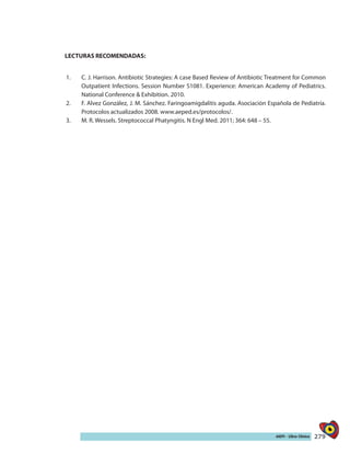 279AIEPI - Libro Clínico
LECTURAS RECOMENDADAS:
1.	 C. J. Harrison. Antibiotic Strategies: A case Based Review of Antibiotic Treatment for Common
Outpatient Infections. Session Number S1081. Experience: American Academy of Pediatrics.
National Conference & Exhibition. 2010.
2.	 F. Alvez González, J. M. Sánchez. Faringoamigdalitis aguda. Asociación Española de Pediatría.
Protocolos actualizados 2008. www.aeped.es/protocolos/.
3.	 M. R. Wessels. Streptococcal Phatyngitis. N Engl Med. 2011; 364: 648 – 55.
 