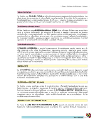 293AIEPI - Libro Clínico
3 - Evaluar y clasificar el niño de dos meses a cinco años
CELULITIS FACIAL
Se clasifica con CELULITIS FACIAL, a todo niño que presente cualquier inflamación dolorosa con
algún grado de compromiso o edema facial, con el propósito de remitirlo de forma urgente a
hospitalización para ser controlado el proceso de infección y reducir el riesgo de complicaciones que
puedan afectar incluso la vida. La recomendación es el manejo con antibioticoterapia.
ENFERMEDAD BUCAL GRAVE
El niño clasificado como ENFERMEDAD BUCAL GRAVE, tiene infección del labio que no involucra
surco o presenta deformación del contorno de la encía o paladar, o presencia de absceso
dentoalveolar o caries cavitacionales con dolor agudo, requiere remisión y atención inmediata para
odontopediatra u odontólogo general, que evite complicaciones que impliquen hospitalización.
En el caso de infección o absceso, se requiere tratamiento con antibiótico, analgésico y el control
oportuno de la misma con la remoción de la causa de la infección.
TRAUMA BUCODENTAL
El TRAUMA BUCODENTAL es uno de los eventos más dramáticos que pueden suceder y es de
alta incidencia en los niños. Un diagnóstico y tratamiento correcto y oportuno puede resolver
definitivamente un caso o agravarlo; por eso en todo caso de trauma bucodental, debe descartarse
en primer lugar la presencia de un compromiso mayor; dé manejo inicial de la lesión (manejo del
dolor, control de la hemorragia, limpieza de las heridas de tejidos blandos con solución salina o
agua limpia, recomendación de dieta líquida), y en el menor tiempo posible dentro de las 24 horas
siguientes, referirlo para manejo por el odontopediatra u odontólogo. En caso de avulsión dentaria
realizar manejo (Ver en tratamiento).
ESTOMATITIS
La ESTOMATITIS, independiente del agente causante, requiere brindarle soporte al paciente para el
manejo de sus condiciones generales (control de la fiebre y el dolor, evitar la deshidratación, facilitar
la alimentación) y realizar una buena higiene bucal con los debidos cuidados para no incrementar
el dolor. En la Estomatitis Estreptocóccica, es necesaria la antibioticoterapia y en el caso de la
Candidiasis el uso de Nistatina.
ENFERMEDAD DENTAL Y GINGIVAL
Se clasifica en este caso la presencia de enrojecimiento e inflamación localizada de la encía que
hace referencia a la gingivitis o la presencia de manchas blancas o cafés, que conducen a presumir
la presencia de caries de mancha blanca. Los casos de ENFERMEDAD DENTAL Y GINGIVAL, deben
ser remitidos a consulta odontológica para su atención en un tiempo no mayor de 8 días, para el
respectivo manejo por odontología y debe también brindárseles las recomendaciones de las
medidas preventivas específicas.
ALTO RIESGO DE ENFERMEDAD BUCAL
Se habla de ALTO RIESGO DE ENFERMEDAD BUCAL, cuando se presenta además de placa
bacteriana, inadecuados hábitos de cuidado bucal como el no cepillado dental, la no asistencia a
 