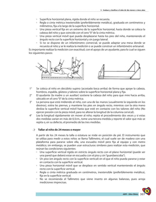 307AIEPI - Libro Clínico
3 - Evaluar y clasificar el niño de dos meses a cinco años
◦◦ Superficie horizontal plana, rígida donde el niño se recuesta.
◦◦ Regla o cinta métrica inextensible (preferiblemente metálica), graduada en centímetros y
milímetros, fija a lo largo de la superficie horizontal.
◦◦ Una pieza vertical fija en un extremo de la superficie horizontal, hasta donde se coloca la
cabeza del niño y que coincide con el cero“0”de la cinta métrica.
◦◦ Una pieza vertical móvil que pueda desplazarse hasta los pies del niño, manteniendo el
ángulo recto con la superficie horizontal y sin juego lateral.
◦◦ Si no se dispone de un infantómetro comercial, se puede adaptar una mesa donde se
recuesta al niño y se le realiza la medición o se puede construir un infantómetro artesanal.
Es importante realizar la medición con exactitud, con el apoyo de un ayudante, para lo cual se siguen
los siguientes pasos:
1°	 Se coloca al niño en decúbito supino (acostado boca arriba) de forma que apoye la cabeza,
hombros, espalda, glúteos y talones sobre la superficie horizontal plana y fija.
2°	 El ayudante (la madre o un auxiliar) sostiene la cabeza del niño para que mire hacia arriba,
ubicado en el cero“0”de la cinta métrica.
3°	 La persona que está midiendo al niño, con una de las manos (usualmente la izquierda en los
diestros), estira las piernas, y mantiene los pies en ángulo recto, mientras con la otra mano
desliza la superficie vertical móvil hasta que esté en contacto con los talones del niño (No
ejercer presión con la pieza móvil, para no alterar la longitud de la columna cervical).
4°	 Lea la longitud rápidamente sin mover al niño; repita el procedimiento dos veces y si estas
dos medidas varían en más de 0,5cm., tome una tercera medida y reporte el valor que más se
repita o, en su defecto, el promedio de las tres medidas.
†† 	 Tallar al niño de 24 meses o mayor
A partir de los 24 meses la talla o estatura se mide en posición de pié. El instrumento que
se utiliza para medir a estos niños se llama Tallímetro, el cual suele ser de madera con una
plataforma para pararse sobre ella, una escuadra móvil pero fija al equipo y con metro
metálico; sin embargo, se pueden usar estructuras similares para realizar esta medición, que
reúnan las condiciones siguientes:
◦◦ Una superficie vertical rígida en estricto ángulo recto con el plano horizontal (puede ser
una pared que deberá estar en escuadra con el piso y sin“guardaescoba”).
◦◦ Un piso (en ángulo recto con la superficie vertical) en el que el niño pueda pararse y estar
en contacto con la superficie vertical.
◦◦ Una pieza horizontal móvil que se desplace en sentido vertical manteniendo el ángulo
recto con la superficie vertical.
◦◦ Regla o cinta métrica graduada en centímetros, inextensible (preferiblemente metálica),
fija en la superficie vertical.
◦◦ No se recomienda el Tallímetro que viene inserto en algunas balanzas, pues arroja
mediciones imprecisas.
 