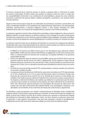 358 AIEPI - Libro Clínico
3 - Evaluar y clasificar el niño de dos meses a cinco años
El entorno emocional de la violencia siempre es dañino y produce dolor y sufrimiento en todos
los actores involucrados. El daño y dolor que produce la violencia contra los niños es mayor por
las susceptibilidades inherentes a sus condiciones de vulnerabilidad, y porque los actos violentos
provienen usualmente de quienes deben cuidarlos, protegerlos y quererlos y con quienes tienen
vínculos afectivos.
Algunos niños tienen mayor riesgo de ser violentados: los prematuros, lactantes y preescolares; los
niños considerados“difíciles”o con“problemas de comportamiento”, hiperactivos, con discapacidad,
huérfanos, pertenecientes a minorías indígenas, étnicas u otros grupos excluidos; los niños
habitantes de la calle o en situación de desplazamiento o quienes viven institucionalizados.
La violencia o agresión contra la niñez, de tipo física, psicológica, social, negligencia o abuso sexual es
Maltrato Infantil y se pude presentar en distintos espacios, como el hogar, la escuela o instituciones
de detención y protección y en los distintos espacios públicos (niño trabajador, vinculado al conflicto
armado, víctima de la explotación sexual, desplazado por el conflicto armado y en situación de calle).
La violencia contra los niños que se da dentro de la familia, es una de las tres categorías de violencia
intrafamiliar (VIF), que incluye adicionalmente la violencia contra la pareja y la violencia contra otros
integrantes de la familia, especialmente las personas ancianas.
•	 El INMLCF en el Forensis de 2009 muestra que en ese año llegaron para valoración médico
legal al INML 14.094 casos de maltrato infantil (físico y negligencia), el 53% de las víctimas eran
niñas. La violencia hacia los menores fue causada por sus propios familiares o las personas
responsables de ellas.
•	 Frente a los diferentes tipos de violencia sexual el INML reporta que el 85,67% de los casos de
presunta violencia sexual ocurrió con niños y adolescentes. En las mujeres la mayor tasa de
Violencia Sexual se concentra en las menores de17 años, y en los hombres se concentra en los
menores de 14 años, con un marcado incremento para la población entre los cinco y los nueve
años.
•	 De todos los casos de peritaje sexual el 75% correspondieron a abusos sexuales y los restantes
se asociaron a asaltos sexuales.
•	 Los agresores fueron familiares en el 36% de los casos; otros conocidos en el 37%; desconocidos
en el 16% y finalmente en el 11% se carece de información sobre el victimario. El lugar más
frecuente de ocurrencia de los hechos fue en la vivienda de la víctima y el sitio donde son
cuidados. Esto implica que los eventos de maltrato físico, emocional y sexual, se presentan en
los espacios y relaciones familiares y de cuidado, que deberían ser protectores para los niños,
y que para estos eventos se convierten en los espacios de mayor vulneración de sus derechos.
Tener esta información clara le permitirá a los prestadores de servicios de salud, tener una
mirada más real sobre el fenómeno del maltrato infantil, y las necesidades y temáticas a ser
abordadas con las familias en los momentos de interacción, intervención y seguimiento.
Se identifican cuatro perspectivas con carácter institucional para el abordaje inicial e integral del
maltrato infantil: el Comunitario (representado por la familia), el Sistema de Protección Integral a la
Niñez, el sector de la Salud y el sector de la Justicia; aunque, por supuesto, la intervención integral
del maltrato los trasciende y debe, idealmente, contar con otros sectores o instancias como el de
la educación u otros agentes comunitarios. Esta guía está orientada a facilitar la sensibilización,
cualificación y acción del sector de la salud que trabaja con niños frente al maltrato infantil.
 