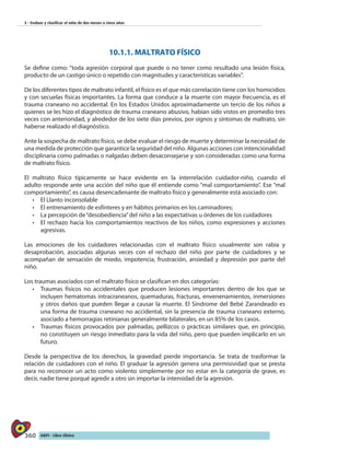 360 AIEPI - Libro Clínico
3 - Evaluar y clasificar el niño de dos meses a cinco años
10.1.1. MALTRATO FÍSICO
Se define como: “toda agresión corporal que puede o no tener como resultado una lesión física,
producto de un castigo único o repetido con magnitudes y características variables”.
De los diferentes tipos de maltrato infantil, el físico es el que más correlación tiene con los homicidios
y con secuelas físicas importantes. La forma que conduce a la muerte con mayor frecuencia, es el
trauma craneano no accidental. En los Estados Unidos aproximadamente un tercio de los niños a
quienes se les hizo el diagnóstico de trauma craneano abusivo, habían sido vistos en promedio tres
veces con anterioridad, y alrededor de los siete días previos, por signos y síntomas de maltrato, sin
haberse realizado el diagnóstico.
Ante la sospecha de maltrato físico, se debe evaluar el riesgo de muerte y determinar la necesidad de
una medida de protección que garantice la seguridad del niño. Algunas acciones con intencionalidad
disciplinaria como palmadas o nalgadas deben desaconsejarse y son consideradas como una forma
de maltrato físico.
El maltrato físico típicamente se hace evidente en la interrelación cuidador-niño, cuando el
adulto responde ante una acción del niño que él entiende como “mal comportamiento”. Ese “mal
comportamiento”, es causa desencadenante de maltrato físico y generalmente está asociado con:
•	 El Llanto inconsolable
•	 El entrenamiento de esfínteres y en hábitos primarios en los caminadores;
•	 La percepción de“desobediencia”del niño a las expectativas u órdenes de los cuidadores
•	 El rechazo hacia los comportamientos reactivos de los niños, como expresiones y acciones
agresivas.
Las emociones de los cuidadores relacionadas con el maltrato físico usualmente son rabia y
desaprobación, asociadas algunas veces con el rechazo del niño por parte de cuidadores y se
acompañan de sensación de miedo, impotencia, frustración, ansiedad y depresión por parte del
niño.
Los traumas asociados con el maltrato físico se clasifican en dos categorías:
•	 Traumas físicos no accidentales que producen lesiones importantes dentro de los que se
incluyen hematomas intracraneanos, quemaduras, fracturas, envenenamientos, inmersiones
y otros daños que pueden llegar a causar la muerte. El Síndrome del Bebé Zarandeado es
una forma de trauma craneano no accidental, sin la presencia de trauma craneano externo,
asociado a hemorragias retinianas generalmente bilaterales, en un 85% de los casos.
•	 Traumas físicos provocados por palmadas, pellizcos o prácticas similares que, en principio,
no constituyen un riesgo inmediato para la vida del niño, pero que pueden implicarlo en un
futuro.
Desde la perspectiva de los derechos, la gravedad pierde importancia. Se trata de trasformar la
relación de cuidadores con el niño. El graduar la agresión genera una permisividad que se presta
para no reconocer un acto como violento simplemente por no estar en la categoría de grave, es
decir, nadie tiene porqué agredir a otro sin importar la intensidad de la agresión.
 