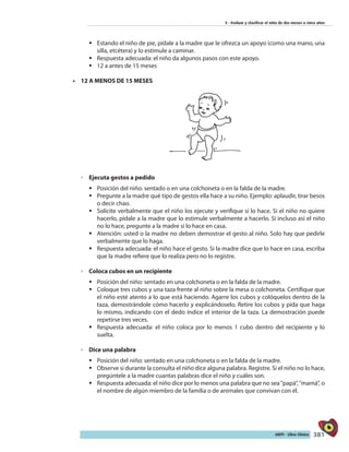 381AIEPI - Libro Clínico
3 - Evaluar y clasificar el niño de dos meses a cinco años
ƒƒ Estando el niño de pie, pídale a la madre que le ofrezca un apoyo (como una mano, una
silla, etcétera) y lo estimule a caminar.
ƒƒ Respuesta adecuada: el niño da algunos pasos con este apoyo.
ƒƒ 	12 a antes de 15 meses
•	 12 A MENOS DE 15 MESES
◦◦ Ejecuta gestos a pedido
ƒƒ Posición del niño: sentado o en una colchoneta o en la falda de la madre.
ƒƒ Pregunte a la madre qué tipo de gestos ella hace a su niño. Ejemplo: aplaudir, tirar besos
o decir chao.
ƒƒ Solicite verbalmente que el niño los ejecute y verifique si lo hace. Si el niño no quiere
hacerlo, pídale a la madre que lo estimule verbalmente a hacerlo. Si incluso así el niño
no lo hace, pregunte a la madre si lo hace en casa.
ƒƒ Atención: usted o la madre no deben demostrar el gesto al niño. Solo hay que pedirle
verbalmente que lo haga.
ƒƒ Respuesta adecuada: el niño hace el gesto. Si la madre dice que lo hace en casa, escriba
que la madre refiere que lo realiza pero no lo registre.
◦◦ Coloca cubos en un recipiente
ƒƒ Posición del niño: sentado en una colchoneta o en la falda de la madre.
ƒƒ Coloque tres cubos y una taza frente al niño sobre la mesa o colchoneta. Certifique que
el niño esté atento a lo que está haciendo. Agarre los cubos y colóquelos dentro de la
taza, demostrándole cómo hacerlo y explicándoselo. Retire los cubos y pida que haga
lo mismo, indicando con el dedo índice el interior de la taza. La demostración puede
repetirse tres veces.
ƒƒ Respuesta adecuada: el niño coloca por lo menos 1 cubo dentro del recipiente y lo
suelta.
◦◦ Dice una palabra
ƒƒ Posición del niño: sentado en una colchoneta o en la falda de la madre.
ƒƒ Observe si durante la consulta el niño dice alguna palabra. Registre. Si el niño no lo hace,
pregúntele a la madre cuantas palabras dice el niño y cuáles son.
ƒƒ Respuesta adecuada: el niño dice por lo menos una palabra que no sea‘’papá”,‘’mamá”, o
el nombre de algún miembro de la familia o de animales que convivan con él.
 