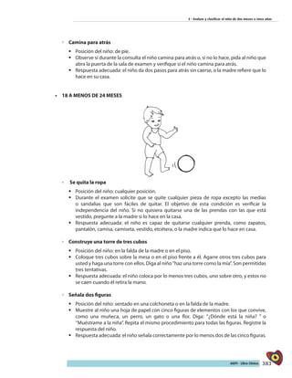 383AIEPI - Libro Clínico
3 - Evaluar y clasificar el niño de dos meses a cinco años
◦◦ Camina para atrás
ƒƒ Posición del niño: de pie.
ƒƒ Observe si durante la consulta el niño camina para atrás o, si no lo hace, pida al niño que
abra la puerta de la sala de examen y verifique si el niño camina para atrás.
ƒƒ Respuesta adecuada: el niño da dos pasos para atrás sin caerse, o la madre refiere que lo
hace en su casa.
•	 18 A MENOS DE 24 MESES
◦◦ Se quita la ropa
ƒƒ Posición del niño: cualquier posición.
ƒƒ Durante el examen solicite que se quite cualquier pieza de ropa excepto las medias
o sandalias que son fáciles de quitar. El objetivo de esta condición es verificar la
independencia del niño. Si no quisiera quitarse una de las prendas con las que está
vestido, pregunte a la madre si lo hace en la casa.
ƒƒ Respuesta adecuada: el niño es capaz de quitarse cualquier prenda, como zapatos,
pantalón, camisa, camiseta, vestido, etcétera, o la madre indica que lo hace en casa.
◦◦ Construye una torre de tres cubos
ƒƒ Posición del niño: en la falda de la madre o en el piso.
ƒƒ Coloque tres cubos sobre la mesa o en el piso frente a él. Agarre otros tres cubos para
usted y haga una torre con ellos. Diga al niño‘’haz una torre como la mía”. Son permitidas
tres tentativas.
ƒƒ Respuesta adecuada: el niño coloca por lo menos tres cubos, uno sobre otro, y estos no
se caen cuando él retira la mano.
◦◦ Señala dos figuras
ƒƒ Posición del niño: sentado en una colchoneta o en la falda de la madre.
ƒƒ Muestre al niño una hoja de papel con cinco figuras de elementos con los que convive,
como una muñeca, un perro, un gato o una flor. Diga: ’’¿Dónde está la niña? ” o
‘’Muéstrame a la niña”. Repita el mismo procedimiento para todas las figuras. Registre la
respuesta del niño.
ƒƒ Respuesta adecuada: el niño señala correctamente por lo menos dos de las cinco figuras.
 