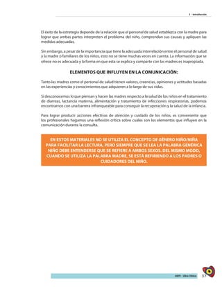 37AIEPI - Libro Clínico
1 - Introducción
El éxito de la estrategia depende de la relación que el personal de salud establezca con la madre para
lograr que ambas partes interpreten el problema del niño, comprendan sus causas y apliquen las
medidas adecuadas.
Sin embargo, a pesar de la importancia que tiene la adecuada interrelación entre el personal de salud
y la madre o familiares de los niños, esto no se tiene muchas veces en cuenta. La información que se
ofrece no es adecuada y la forma en que esta se explica y comparte con las madres es inapropiada.
ELEMENTOS QUE INFLUYEN EN LA COMUNICACIÓN:
Tanto las madres como el personal de salud tienen valores, creencias, opiniones y actitudes basadas
en las experiencias y conocimientos que adquieren a lo largo de sus vidas.
Si desconocemos lo que piensan y hacen las madres respecto a la salud de los niños en el tratamiento
de diarreas, lactancia materna, alimentación y tratamiento de infecciones respiratorias, podemos
encontrarnos con una barrera infranqueable para conseguir la recuperación y la salud de la infancia.
Para lograr producir acciones efectivas de atención y cuidado de los niños, es conveniente que
los profesionales hagamos una reflexión crítica sobre cuáles son los elementos que influyen en la
comunicación durante la consulta.
EN ESTOS MATERIALES NO SE UTILIZA EL CONCEPTO DE GÉNERO NIÑO/NIÑA
PARA FACILITAR LA LECTURA, PERO SIEMPRE QUE SE LEA LA PALABRA GENÉRICA
NIÑO DEBE ENTENDERSE QUE SE REFIERE A AMBOS SEXOS. DEL MISMO MODO,
CUANDO SE UTILIZA LA PALABRA MADRE, SE ESTÁ REFIRIENDO A LOS PADRES O
CUIDADORES DEL NIÑO.
 