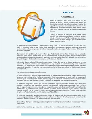 413AIEPI - Libro Clínico
3 - Evaluar y clasificar el niño de dos meses a cinco años
EJERCICIO
CASO: PIEDAD
Piedad es una niña de 4 años y 10 meses, hija de
Rosalba y Arturo, ambos trabajadores, viven en
Bogotá. La madre la trae a la consulta al Hospital de
segundo nivel porque se quemó una mano mientras le
preparaba el tetero a su hermano, de 9 meses. Ella lo
cuida en la mañana mientras la madre trabaja medio
tiempo.
Cuando el médico le pregunta a la madre cómo
sucedió, ella responde que ella no estaba en la casa,
trabaja a 2 cuadras, pero Piedad le dijo que casi se cae y
metió la mano en la olla del agua que estaba hirviendo
para el tetero de Felipe.
El médico evaluó de inmediato a Piedad, Peso: 26 kg, Talla: 115 cm, FC: 100 x min, FR: 28 x min y T°:
36,7 °C. El médico observa que Piedad tiene quemadura en guante en la mano izquierda, administra
acetaminofén, coloca compresas húmedas y le dice a la madre, ahora que Piedad no tiene dolor la voy a
examinar completa.
Tiene algún otro problema, la madre refiere que Piedad está con tos hace 12 días, ella ha utilizado
inhalador, pero en las noches tose mucho. Al examinarla, no hay tiraje pero a la auscultación hay
sibilancias espiratorias diseminadas. ¿Es la primera vez que le silba el pecho?. No, cada vez sufre menos
del pulmón, pero desde los 6 meses le suena con frecuencia el pecho.
¿Ha tenido diarrea o fiebre? NO, dice la madre, pero Piedad dice que le ha dolido la garganta en esta
semana. Al examen, la faringe está eritematosa, no hay exudado ni adenopatías. Hay caries profundas
múltiples y se observa muy mala higiene bucal. La madre dice que Piedad se lava los dientes sola, ella
cree que lo hace bien. Es una niña muy independiente. No ha ido al odontólogo en el último año porque
le tiene miedo.
Hay palidez leve en las palmas de las manos.
El médico pregunta a la madre si Piedad es formal, la madre dice que usualmente sí, pero “hay días que
amanece muy necia y se ha vuelto contestona”; y ¿Qué hacen cuando se porta mal? Le pregunta el
médico. “pues educarla” dice la madre, “a ratos un grito es suficiente, pero en ocasiones una palmada es
necesaria para no crear animales, ¿cierto?”El médico no responde, solo afirma con la cabeza.
El médico le pregunta a Piedad que si quiere contestarle algunas preguntas mientras llega el cirujano
plástico y Piedad dice que si, está muy amorosa con el médico. Puedes pararte en un pie. Claro y lo hace
por 10 segundos aproximadamente. ¿Qué es una pelota?, la del futbol, contesta Piedad. Y ¿un rio?, donde
está el agua, y ¿un banano? De comer, amarillo. Muy bien le dice el médico y ¿una cortina?, será una
cantina, contesta y se ríe Piedad. El médico le muestra dos líneas y le pregunta a Piedad ¿Cuál es la más
larga?, pero Piedad señala las dos. Piedad tiene un PC de 50 cm.
El médico le pregunta a la madre cómo está Piedad de Vacunas; ella dice que completas hasta los 12
meses, luego como se le perdió el carnet y la regañaron en el centro de salud, no volvió nunca. Cuando
Piedad se enferma le pagan a un médico particular que vive cerca.
En esas llega el cirujano plástico y deciden hospitalizar para limpieza y manejo bajo anestesia por tratarse
de la mano.
Utilice la historia clínica que encuentra a continuación y complétela, al terminar avise al facilitador.
 