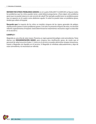 422 AIEPI - Libro Clínico
4 - Determinar el tratamiento
REFERIR POR OTROS PROBLEMAS GRAVES: en el cuadro EVALUAR Y CLASIFICAR no figuran todos
los problemas que los niños pueden tener, usted deberá preguntarse: ¿Tiene algún otro problema
grave que no pueda tratarse en este servicio de salud? Por ejemplo, puede tener un problema grave
que no aparece en el cuadro como abdomen agudo. Si usted no puede tratar un problema grave,
tendrá que referir al hospital.
Recuerde que: la mayoría de los niños no tendrán ninguno de los signos generales de peligro,
clasificaciones graves ni otros problemas graves. Si el niño no presenta ninguno de estos, no necesita
referirlo urgentemente al hospital. Usted determinará los tratamientos necesarios según se describe
en la sección 2.
EJEMPLO 1
Magnolia es una niña de siete meses. Presenta un signo general de peligro: está somnolienta. Tiene
diarrea con DESHIDRATACIÓN GRAVE, pero ninguna otra clasificación grave, de modo que el
personal de salud recurrirá al plan C. Como en el servicio se puede administrar terapia intravenosa,
tratará a Magnolia con líquidos en el servicio. Si Magnolia se rehidrata adecuadamente y deja de
estar somnolienta, no necesitará ser referida.
 
