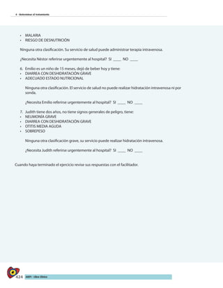 424 AIEPI - Libro Clínico
4 - Determinar el tratamiento
•	 MALARIA
•	 RIESGO DE DESNUTRICIÓN
Ninguna otra clasificación. Su servicio de salud puede administrar terapia intravenosa.
¿Necesita Néstor referirse urgentemente al hospital? SI ____ NO ____
6.	 Emilio es un niño de 15 meses, dejó de beber hoy y tiene:
•	 DIARREA CON DESHIDRATACIÓN GRAVE
•	 ADECUADO ESTADO NUTRICIONAL
	 Ninguna otra clasificación. El servicio de salud no puede realizar hidratación intravenosa ni por
sonda.
¿Necesita Emilio referirse urgentemente al hospital? SI ____ NO ____
7.	 Judith tiene dos años, no tiene signos generales de peligro, tiene:
•	 NEUMONÍA GRAVE
•	 DIARREA CON DESHIDRATACIÓN GRAVE
•	 OTITIS MEDIA AGUDA
•	 SOBREPESO
Ninguna otra clasificación grave, su servicio puede realizar hidratación intravenosa.
¿Necesita Judith referirse urgentemente al hospital? SI ____ NO ____
Cuando haya terminado el ejercicio revise sus respuestas con el facilitador.
 
 