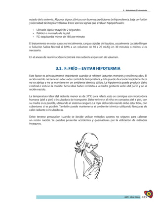 435AIEPI - Libro Clínico
4 - Determinar el tratamiento
estado de la volemia. Algunos signos clínicos son buenos predictores de hipovolemia, baja perfusión
y necesidad de mejorar volemia. Estos son los signos que evalúan hipoperfusión:
•	 Llenado capilar mayor de 2 segundos
•	 	Palidez o moteado de la piel
•	 FC: taquicardia mayor de 180 por minuto
El tratamiento en estos casos es inicialmente, cargas rápidas de líquidos, usualmente Lactato Ringer
o Solución Salina Normal al 0,9% a un volumen de 10 a 20 ml/Kg en 30 minutos o menos si es
necesario.
En el anexo de reanimación encontrará más sobre la expansión de volumen.
3.3. F: FRÍO = EVITAR HIPOTERMIA
Este factor es principalmente importante cuando se refieren lactantes menores y recién nacidos. El
recién nacido no tiene un adecuado control de temperatura y ésta puede descender rápidamente si
no se abriga y no se mantiene en un ambiente térmico cálido. La hipotermia puede producir daño
cerebral e incluso la muerte. Sería ideal haber remitido a la madre gestante antes del parto y no al
recién nacido.
La temperatura ideal del lactante menor es de 37°C para referir, esto se consigue con incubadora
humana (piel a piel) o incubadora de transporte. Debe referirse al niño en contacto piel a piel, con
su madre si es posible, utilizando el sistema canguro. La ropa del recién nacido debe estar tibia, con
cobertores si es posible. También puede mantenerse el ambiente térmico utilizando lámparas de
calor radiante o incubadoras.
Debe tenerse precaución cuando se decide utilizar métodos caseros no seguros para calentar
un recién nacido. Se pueden presentar accidentes y quemaduras por la utilización de métodos
inseguros.
 