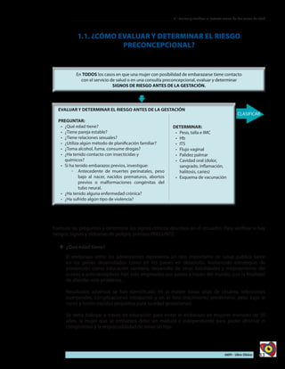 43AIEPI - Libro Clínico
2 - Evaluar y clasificar al lactante menor de dos meses de edad
EVALUAR Y DETERMINAR EL RIESGO ANTES DE LA GESTACIÓN
PREGUNTAR:
•	 ¿Qué edad tiene?
•	 ¿Tiene pareja estable?
•	 ¿Tiene relaciones sexuales?
•	 ¿Utiliza algún método de planificación familiar?
•	 ¿Toma alcohol, fuma, consume drogas?
•	 ¿Ha tenido contacto con insecticidas y
químicos?
•	 Si ha tenido embarazos previos, investigue:
◦◦ Antecedente de muertes perinatales, peso
bajo al nacer, nacidos prematuros, abortos
previos o malformaciones congénitas del
tubo neural.
•	 	¿Ha tenido alguna enfermedad crónica?
•	 ¿Ha sufrido algún tipo de violencia?
DETERMINAR:
•	 	Peso, talla e IMC
•	 Hb
•	 ITS
•	 Flujo vaginal
•	 Palidez palmar
•	 Cavidad oral (dolor,
sangrado, inflamación,
halitosis, caries)
•	 Esquema de vacunación
1.1. ¿CÓMO EVALUAR Y DETERMINAR EL RIESGO
PRECONCEPCIONAL?
Formule las preguntas y determine los signos clínicos descritos en el recuadro. Para verificar si hay
riesgos, signos y síntomas de peligro, primero PREGUNTE:
yy ¿Qué edad tiene?
El embarazo entre los adolescentes representa un reto importante de salud pública tanto
en los países desarrollados como en los países en desarrollo. Numerosas estrategias de
prevención como educación sanitaria, desarrollo de otras habilidades y mejoramiento del
acceso a anticonceptivos han sido empleados por países a través del mundo, con la finalidad
de abordar este problema.
Resultados adversos se han identificado en la madre (tasas altas de cesárea, infecciones
puerperales, complicaciones intraparto) y en el feto (nacimiento pretérmino, peso bajo al
nacer y recién nacidos pequeños para su edad gestacional).
Se debe trabajar a través de educación para evitar el embarazo en mujeres menores de 20
años, la mujer que se embaraza debe ser madura e independiente para poder afrontar el
compromiso y la responsabilidad de tener un hijo.
 