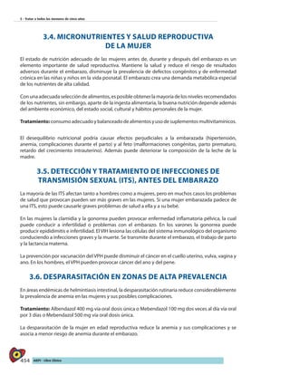 454 AIEPI - Libro Clínico
5 - Tratar a todos los menores de cinco años
3.4. MICRONUTRIENTES Y SALUD REPRODUCTIVA
DE LA MUJER
El estado de nutrición adecuado de las mujeres antes de, durante y después del embarazo es un
elemento importante de salud reproductiva. Mantiene la salud y reduce el riesgo de resultados
adversos durante el embarazo, disminuye la prevalencia de defectos congénitos y de enfermedad
crónica en las niñas y niños en la vida posnatal. El embarazo crea una demanda metabólica especial
de los nutrientes de alta calidad.
Con una adecuada selección de alimentos, es posible obtener la mayoría de los niveles recomendados
de los nutrientes, sin embargo, aparte de la ingesta alimentaria, la buena nutrición depende además
del ambiente económico, del estado social, cultural y hábitos personales de la mujer.
Tratamiento:consumoadecuadoybalanceadodealimentosyusodesuplementosmultivitamínicos.
El desequilibrio nutricional podría causar efectos perjudiciales a la embarazada (hipertensión,
anemia, complicaciones durante el parto) y al feto (malformaciones congénitas, parto prematuro,
retardo del crecimiento intrauterino). Además puede deteriorar la composición de la leche de la
madre.
3.5. DETECCIÓN Y TRATAMIENTO DE INFECCIONES DE
TRANSMISIÓN SEXUAL (ITS), ANTES DEL EMBARAZO
La mayoría de las ITS afectan tanto a hombres como a mujeres, pero en muchos casos los problemas
de salud que provocan pueden ser más graves en las mujeres. Si una mujer embarazada padece de
una ITS, esto puede causarle graves problemas de salud a ella y a su bebé.
En las mujeres la clamidia y la gonorrea pueden provocar enfermedad inflamatoria pélvica, la cual
puede conducir a infertilidad o problemas con el embarazo. En los varones la gonorrea puede
producir epididimitis e infertilidad. El VIH lesiona las células del sistema inmunológico del organismo
conduciendo a infecciones graves y la muerte. Se transmite durante el embarazo, el trabajo de parto
y la lactancia materna.
La prevención por vacunación del VPH puede disminuir el cáncer en el cuello uterino, vulva, vagina y
ano. En los hombres, el VPH pueden provocar cáncer del ano y del pene.
3.6. DESPARASITACIÓN EN ZONAS DE ALTA PREVALENCIA
En áreas endémicas de helmintiasis intestinal, la desparasitación rutinaria reduce considerablemente
la prevalencia de anemia en las mujeres y sus posibles complicaciones.
Tratamiento: Albendazol 400 mg vía oral dosis única o Mebendazol 100 mg dos veces al día vía oral
por 3 días o Mebendazol 500 mg vía oral dosis única.
La desparasitación de la mujer en edad reproductiva reduce la anemia y sus complicaciones y se
asocia a menor riesgo de anemia durante el embarazo.
 