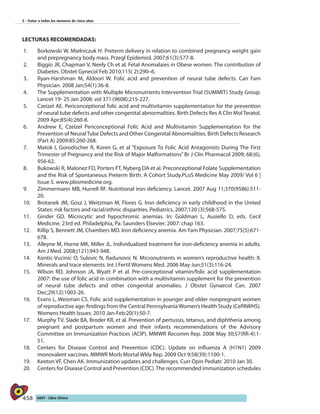 458 AIEPI - Libro Clínico
5 - Tratar a todos los menores de cinco años
LECTURAS RECOMENDADAS:
1.	 Borkowski W, Mielniczuk H. Preterm delivery in relation to combined pregnancy weight gain
and prepregnancy body mass. Przegl Epidemiol. 2007;61(3):577-8.
2.	 Biggio JR, Chapman V, Neely Ch et al. Fetal Anomalaies in Obese women. The contribution of
Diabetes. Obstet Gynecol Feb 2010;115( 2):290–6.
3.	 Ryan-Harshman M, Aldoori W. Folic acid and prevention of neural tube defects. Can Fam
Physician. 2008 Jan;54(1):36-8.
4.	 The Supplementation with Multiple Micronutrients Intervention Trial (SUMMIT) Study Group.
Lancet 19- 25 Jan 2008: vol 371:(9608):215-227.
5.	 Czeizel AE. Periconceptional folic acid and multivitamin supplementation for the prevention
of neural tube defects and other congenital abnormalities. Birth Defects Res A Clin Mol Teratol.
2009 Apr;85(4):260-8.
6.	 Andrew E, Czeizel Periconceptional Folic Acid and Multivitamin Supplementation for the
Prevention of NeuralTube Defects and Other Congenital Abnormalities. Birth Defects Research
(Part A) 2009:85:260-268.
7.	 Matok I, Gorodischer R, Koren G, et al “Exposure To Folic Acid Antagonists During The First
Trimester of Pregnancy and the Risk of Major Malformations” Br J Clin Pharmacol 2009; 68:(6),
956-62.
8.	 Bukowski R, Malonez FD, Porters FT, Nyberg DA et al. Preconceptional Folate Supplementation
and the Risk of Spontaneous Preterm Birth: A Cohort Study.PLoS Medicine May 2009/ Vol 6 |
Issue 5. www.plosmedicine.org.
9.	 Zimmermann MB, Hurrell RF. Nutritional iron deficiency. Lancet. 2007 Aug 11;370(9586):511-
20.
10.	 Brotanek JM, Gosz J, Weitzman M, Flores G. Iron deficiency in early childhood in the United
States: risk factors and racial/ethnic disparities. Pediatrics. 2007;120 (3):568-575.
11.	 Ginder GD. Microcytic and hypochromic anemias. In: Goldman L, Ausiello D, eds. Cecil
Medicine. 23rd ed. Philadelphia, Pa: Saunders Elsevier; 2007: chap 163.
12.	 Killip S, Bennett JM, Chambers MD. Iron deficiency anemia. Am Fam Physician. 2007;75(5):671-
678.
13.	 Alleyne M, Horne MK, Miller JL. Individualized treatment for iron-deficiency anemia in adults.
Am J Med. 2008;(121):943-948.
14.	 Kontic-Vucinic O, Sulovic N, Radunovic N. Micronutrients in women’s reproductive health: II.
Minerals and trace elements. Int J Fertil Womens Med. 2006 May-Jun;51(3):116-24.
15.	 Wilson RD, Johnson JA, Wyatt P et al. Pre-conceptional vitamin/folic acid supplementation
2007: the use of folic acid in combination with a multivitamin supplement for the prevention
of neural tube defects and other congenital anomalies. J Obstet Gynaecol Can. 2007
Dec;29(12):1003-26.
16.	 Evans L, Weisman CS. Folic acid supplementation in younger and older nonpregnant women
of reproductive age: findings from the Central PennsylvaniaWomen’s Health Study (CePAWHS).
Womens Health Issues. 2010 Jan-Feb;20(1):50-7.
17.	 Murphy TV, Slade BA, Broder KR, et al. Prevention of pertussis, tetanus, and diphtheria among
pregnant and postpartum women and their infants recommendations of the Advisory
Committee on Immunization Practices (ACIP). MMWR Recomm Rep. 2008 May 30;57(RR-4):1-
51.
18.	 Centers for Disease Control and Prevention (CDC). Update on influenza A (H1N1) 2009
monovalent vaccines. MMWR Morb Mortal Wkly Rep. 2009 Oct 9;58(39):1100-1.
19.	 Keeton VF, Chen AK. Immunization updates and challenges. Curr Opin Pediatr. 2010 Jan 30.
20.	 Centers for Disease Control and Prevention (CDC).The recommended immunization schedules
 