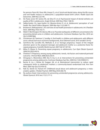 459AIEPI - Libro Clínico
5 - Tratar a todos los menores de cinco años
for persons Peres KG, Peres MA, Araujo CL, et al. Social and dental status along the life course
and oral health impacts in adolescents: a population-based birth cohort. Health Qual Life
Outcomes. 2009 Nov 22;7:95.
21.	 De Paula Junior DF, Santos NC, da Silva ET, et al. Psychosocial impact of dental esthetics on
quality of life in adolescents. Angle Orthod. 2009 Nov;79(6):1188-93.
22.	 Saliba-Garbin CA, Isper-Garbin AJ, Moreira-Arcieri R, et al. Adolescents’ perception of oral
health. Rev Salud Publica (Bogota). 2009 Mar-Apr;11(2):268-77.
23.	 Brukiene V, Aleksejūniene J. An overview of oral health promotion in adolescents. Int J Paediatr
Dent. 2009 May;19(3):163-71.
24.	 Walsh T, Worthington HV, Glenny AM, et al. Fluoride toothpastes of different concentrations for
preventing dental caries in children and adolescents. Cochrane Database Syst Rev. 2010 Jan
20;(1):CD007868.
25.	 Christensen LB, Twetman S, Sundby A. Oral health in children and adolescents with different
socio-cultural and socio-economic backgrounds. Acta Odontol Scand. 2010 Jan;68(1):34-42.
26.	 Sant’Anna MJ, Carvalho KA, Melhado A, et al. Teenage pregnancy: impact of the integral
attention given to the pregnant teenager and adolescent mother as a protective factor for
repeat pregnancy. Scientific World Journal. 2007 Feb 9;7:187-94.
27.	 Milne D, Glasier A. Preventing repeat pregnancy in adolescents. Curr Opin Obstet Gynecol.
2008 Oct;20(5):442-6.
28.	 Chedraui P. Pregnancy among young adolescents: trends, risk factors and maternal-perinatal
outcome. J Perinat Med. 2008;36(3):256-9.
29.	 Oringanje C, Meremikwu MM, Eko H, Esu E, et al. Interventions for preventing unintended
pregnancies among adolescents. Cochrane Database Syst Rev. 2009 Oct 7;(4):CD005215.
30.	 Barnet B, Liu J, DeVoe M, Duggan AK, et al. Motivational intervention to reduce rapid
subsequent births to adolescent mothers: a community-based randomized trial. Ann Fam
Med. 2009 Sep-Oct;7(5):436-45.
31.	 Noll JG, Shenk CE, Putnam KT. Childhood sexual abuse and adolescent pregnancy: a meta-
analytic update. J Pediatr Psychol. 2009 May;34(4):366-78.
32.	 No authors listed. Interventions for preventing unintended pregnancies among adolescents.
Obstet Gynecol. 2010 Jan;115(1):171-2.
 