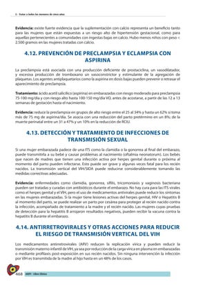 468 AIEPI - Libro Clínico
5 - Tratar a todos los menores de cinco años
Evidencia: existe fuerte evidencia que la suplementación con calcio representa un beneficio tanto
para las mujeres que están expuestas a un riesgo alto de hipertensión gestacional, como para
aquellas pertenecientes a comunidades con ingestas bajas en calcio. Hubo menos niños con peso <
2.500 gramos en las mujeres tratadas con calcio.
4.12. PREVENCIÓN DE PRECLAMPSIA Y ECLAMPSIA CON
ASPIRINA
La preclampsia está asociada con una producción deficiente de prostaciclina, un vasodilatador,
y excesiva producción de tromboxano un vasoconstrictor y estimulante de la agregación de
plaquetas. Los agentes antiplaquetarios como la aspirina en dosis bajas pueden prevenir o retrasar el
aparecimiento de preclampsia.
Tratamiento: ácido acetil salicílico (aspirina) en embarazadas con riesgo moderado para preclampsia
75-100 mg/día y con riesgo alto hasta 100-150 mg/día VO, antes de acostarse, a partir de las 12 a 13
semanas de gestación hasta el nacimiento.
Evidencia: reduce la preclampsia en grupos de alto riesgo entre el 25 al 34% y hasta un 62% si toma
más de 75 mg de aspirina/día. Se asocia con una reducción del parto pretérmino en un 8%; de la
muerte perinatal entre un 31 a 47% y un 10% en la reducción de RCIU.
4.13. DETECCIÓN Y TRATAMIENTO DE INFECCIONES DE
TRANSMISIÓN SEXUAL
Si una mujer embarazada padece de una ITS como la clamidia o la gonorrea al final del embarazo,
puede transmitirla a su bebé y causar problemas al nacimiento (oftalmia neonatorum). Los bebés
que nacen de madres que tienen una infección activa por herpes genital durante o próxima al
momento del parto pueden infectarse. Esto puede ser grave y algunas veces fatal para los recién
nacidos. La transmisión vertical del VIH/SIDA puede reducirse considerablemente tomando las
medidas correctivas adecuadas.
Evidencia: enfermedades como clamidia, gonorrea, sífilis, tricomoniasis y vaginosis bacteriana
pueden ser tratadas y curadas con antibióticos durante el embarazo. No hay cura para las ITS virales
como el herpes genital y el VIH, pero el uso de medicamentos antivirales puede reducir los síntomas
en las mujeres embarazadas. Si la mujer tiene lesiones activas del herpes genital, HIV o Hepatitis B
al momento del parto, se puede realizar un parto por cesárea para proteger al recién nacido contra
la infección, acompañado de tratamiento a la madre y el recién nacido. Las mujeres cuyas pruebas
de detección para la hepatitis B arrojaron resultados negativos, pueden recibir la vacuna contra la
hepatitis B durante el embarazo.
4.14. ANTIRRETROVIRALES Y OTRAS ACCIONES PARA REDUCIR
EL RIESGO DE TRANSMISIÓN VERTICAL DEL VIH
Los medicamentos antirretrovirales (ARV) reducen la replicación vírica y pueden reducir la
transmisión materno infantil deVIH, ya sea por reducción de la carga vírica en plasma en embarazadas
o mediante profilaxis post-exposición en sus recién nacidos. Sin ninguna intervención la infección
por VIH es transmitida de la madre al hijo hasta en un 48% de los casos.
 