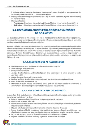 482 AIEPI - Libro Clínico
5 - Tratar a todos los menores de cinco años
E (todo-rac-alfa-tocoferol) al día durante los primeros 3 meses de edad. La recomendación de
vitamina E para el neonato es 25 a 50 UI cada 24 horas.
•	 	Hierro para tratamiento para prematuros 2 a 4 mg de hierro elemental /kg/día, máximo 15 mg
de hierro/24 horas.
•	 	Hierro profiláctico:
◦◦ 	Prematuros: 2 mg hierro elemental/kg/24 horas. Máximo 15 mg hierro elemental/24 h.
◦◦ A término: 1-2 mg hierro elemental/kg/24 horas. Máximo 15 mg hierro elemental/24 h.
5.4. RECOMENDACIONES PARA TODOS LOS MENORES
DE DOS MESES
Los cuidados rutinarios e inmediatos a los recién nacidos sanos evitan hipotermia, hipoglicemia,
anemia, enfermedad hemorrágica del recién nacido, infección ocular, cambio o pérdida de un recién
nacido y retraso de la lactancia materna exclusiva.
Algunos cuidados de rutina requieren mención especial, como el pinzamiento tardío del cordón
umbilical, la evidencia muestra que si se realiza entre los 2 y 3 minutos, es fisiológico e incrementa el
hematocrito neonatal hasta en un 50%, cuando se le compara con el pinzamiento precoz. Aumenta
las reservas de hierro del recién nacido disminuyendo la prevalencia de anemia en los primeros 4 a 6
meses de vida. Además mejora la oxigenación cerebral en recién nacidos prematuros en las primeras
24 horas de vida.
5.4.1. RECORDAR QUE AL NACER SE DEBE
•	 Mantener temperatura ambiental en sala de partos entre 28 y 30ºC
•	 Secar y abrigar al recién nacido
•	 	No aspirar boca ni nariz
•	 Al dejar de latir el cordón umbilical se liga con cinta o clamp a 2 – 3 cm de la base y se corta
con tijera estéril
•	 Aplicar 1 mg de vitamina K intramuscular
•	 Realizar profilaxis de infección ocular con tetraciclina, eritromicina o yodopovidona
•	 Colocar brazalete de identificación
•	 Mantener al recién nacido en contacto piel a piel con su madre desde el nacimiento y
amamantarlo dentro de la primera media hora que sigue al nacimiento.
5.4.2. CUIDADOS DE LA PIEL DEL NEONATO
La superficie de la piel, el vermis y el líquido amniótico protegen al recién nacido contra la invasión
bacteriana al nacimiento y se debe:
•	 Evitar el baño inmediato de recién nacidos prematuros o de bajo peso
•	 Evitar quitar el vermis de la piel
•	 	Los recién nacidos de término y estables pueden bañarse con esponja, no inmersión; evitando
mojar el cordón umbilical
•	 El cuero cabelludo se limpia cuidadosamente, así como el exceso de sangre
•	 Puede limpiarse al bebé en caso de estar cubierto de sangre o líquido amniótico con un
algodón impregnado con agua y un jabón neutro no antiséptico, o mejor con aceite mineral
•	 En caso de fetidez o sospecha de amnionitis realizar una higiene con jabón
•	 Higiene cuidadosa de oídos, narinas y lugares de acumulación de sangre.
 
