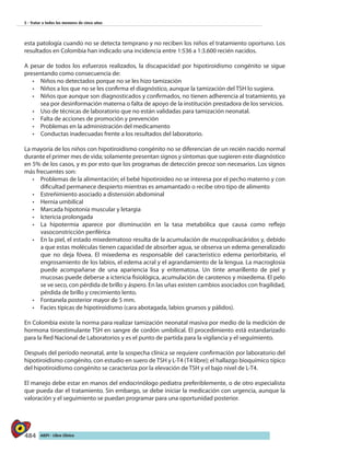 484 AIEPI - Libro Clínico
5 - Tratar a todos los menores de cinco años
esta patología cuando no se detecta temprano y no reciben los niños el tratamiento oportuno. Los
resultados en Colombia han indicado una incidencia entre 1:536 a 1:3.600 recién nacidos.
A pesar de todos los esfuerzos realizados, la discapacidad por hipotiroidismo congénito se sigue
presentando como consecuencia de:
•	 Niños no detectados porque no se les hizo tamización
•	 	Niños a los que no se les confirma el diagnóstico, aunque la tamización del TSH lo sugiera.
•	 Niños que aunque son diagnosticados y confirmados, no tienen adherencia al tratamiento, ya
sea por desinformación materna o falta de apoyo de la institución prestadora de los servicios.
•	 	Uso de técnicas de laboratorio que no están validadas para tamización neonatal.
•	 Falta de acciones de promoción y prevención
•	 Problemas en la administración del medicamento
•	 Conductas inadecuadas frente a los resultados del laboratorio.
La mayoría de los niños con hipotiroidismo congénito no se diferencian de un recién nacido normal
durante el primer mes de vida; solamente presentan signos y síntomas que sugieren este diagnóstico
en 5% de los casos, y es por esto que los programas de detección precoz son necesarios. Los signos
más frecuentes son:
•	 Problemas de la alimentación; el bebé hipotiroideo no se interesa por el pecho materno y con
dificultad permanece despierto mientras es amamantado o recibe otro tipo de alimento
•	 Estreñimiento asociado a distensión abdominal
•	 Hernia umbilical
•	 Marcada hipotonía muscular y letargia
•	 Ictericia prolongada
•	 La hipotermia aparece por disminución en la tasa metabólica que causa como reflejo
vasoconstricción periférica
•	 En la piel, el estado mixedematoso resulta de la acumulación de mucopolisacáridos y, debido
a que estas moléculas tienen capacidad de absorber agua, se observa un edema generalizado
que no deja fóvea. El mixedema es responsable del característico edema periorbitario, el
engrosamiento de los labios, el edema acral y el agrandamiento de la lengua. La macroglosia
puede acompañarse de una apariencia lisa y eritematosa. Un tinte amarillento de piel y
mucosas puede deberse a ictericia fisiológica, acumulación de carotenos y mixedema. El pelo
se ve seco, con pérdida de brillo y áspero. En las uñas existen cambios asociados con fragilidad,
pérdida de brillo y crecimiento lento.
•	 Fontanela posterior mayor de 5 mm.
•
