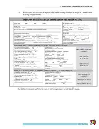 69AIEPI - Libro Clínico
2 - Evaluar y clasificar al lactante menor de dos meses de edad
6.	 Ahora utilice el formulario de registro de la embarazada y clasifique el riesgo de Laura durante
este segundo embarazo.
Su facilitador revisará sus historias cuando termine y realizará una discusión grupal.
ATENCIÓN INTEGRADA DE LA EMBARAZADA Y EL RECIÉN NACIDO
FECHA: DÍA:_________ MES: __________ AÑO: __________ HORA: ___________
INSTITUCIÓN______________________________________________________________________
MUNICIPIO: _______________________________________________________________________
NOMBRE DE LA MADRE: _____________________________________________________________
MOTIVO DE CONSULTA / Enfermedad Actual /revisión por sistemas: _________________________
_________________________________________________________________________________
_________________________________________________________________________________
ANTECEDENTES OBSTÉTRICOS:
GESTACIONES :_______ PARTOS:_________ CESÁREAS:__________ ABORTOS:__________
ESPONTÁNEO:___ PROVOCADO: ___ HIJO NACIDO MUERTO/EN 1° SEMANA: _________
HIJOS PREMATUROS______________ HIJOS < 2500 gr _________ HIJOS >4000 gr ________
HIJOS MALFORMADOS____________________________________________________________
HIPERTENSIÓN/PREECLAMPSIA/ECLAMPSIA en el último embarazo: NO_____ SI_______
FECHA ÚLTIMO PARTO______________ CIRUGÍAS TRACTO REPRODUCTIVO: NO___ SI____
OTRO ANTECEDENTE :_____________ ________________________________________________
Nº HISTORIA CLÍNICA: _____________________________
madre: documento de identidad: TI:_____ CC:______
#:________________________________________________
CONSULTA EXTERNA _______ URGENCIAS__________
CONSULTA INICIAL: _________ CONTROL:___________
TELÉFONO:_____________________________ __________
DIRECCIÓN:______________________________________
MUNICIPIO:______________________________________
EDAD: _____años. PESO: ______ Kg. TALLA: ______Mt
IMC: _____________ TA: _________/_________
FC: ________/min. FR: ________/min. :______°C
HEMOCLASIFICACIÓN: ____________Coombs_______
FECHA ÚLTIMA MENSTRUACIÓN:______/_______/_____
FECHA PROBABLE DE PARTO:______/_______/________
EDAD GESTACIONAL: _____________________________
VERIFICAR EL RIESGO DURANTE LA GESTACIÓN QUE AFECTA EL BIENESTAR FETAL:
¿Ha tenido control prenatal? SI_____ NO_____ #_____
¿Percibe movimientos fetales? SI____ NO____
¿Ha tenido fiebre recientemente? SI____ NO____
¿Le ha salido líquido por la vagina? SI____ NO____
¿Ha tenido flujo vaginal? SI____ NO ____
¿Padece alguna enfermedad? SI ____ NO ____
¿Cuál? __________________________________________
¿Recibe algún medicamento? SI ____ NO ____
¿Cuál? __________________________________________
¿Cigarrillo? SI____NO____
¿Bebidas alcohólicas? SI___NO___ ¿Cuál?__________
¿Consume drogas? SI___ NO___ ¿Cuál?_____________
¿Ha sufrido violencia o maltrato? SI___ NO___
Explique:_________________________________________
¿Inmunización toxoide tetánico? SI____ #dosis:______
OBSERVACIONES: ___________________________________
Altura uterina: _______cm
No correlación con edad gestacional
Embarazo múltiple
Presentación anómala: Podálico Transverso
Palidez palmar: Intensa Leve
Edema: Cara Manos Pies
Convulsiones Visión borrosa
Pérdida conciencia Cefalea intensa
Signos enfermedad trasmisión sexual
Cavidad bucal: Sangrado Inflamación
Caries Halitosis
Hto:________ Hb:_________ Toxoplasma: ____________
VDRL 1: ________________ VDRL 2: _________________
VIH 1: __________________ VIH 2: ___________________
HEPATITIS B: ____________ Otro: ___________________
Ecografía_________________________________________
GESTACIÓN CON RIESGO
INMINENTE
GESTACIÓN DE
ALTO RIESGO
GESTACIÓN DE
BAJO RIESGO
VERIFICAR EL RIESGO DURANTE EL TRABAJO DE PARTO QUE AFECTA EL BIENESTAR FETAL:
¿Ha tenido contracciones? SI___ NO___
¿Ha tenido hemorragia vaginal? SI___ NO___
¿Le ha salido líquido por la vagina? SI___ NO___
¿De qué color? _________________________________
¿Ha tenido dolor de cabeza severo? SI___ NO___
¿Ha tenido visión borrosa? SI___ NO___
¿Ha tenido convulsiones? SI___ NO___
__________________________________________________
Contracciones en 10 minutos #________________
FC Fetal __________ x minuto
Dilatación cervical _____________________________
Presentación: Cefálico Podálico
Otra __________________________
Edema: Cara Manos Pies
Hemorragia vaginal
Hto: ________ Hb: _________ Hepatitis b ___________
VDRL antes del parto: ___________ VIH ____________
PARTO CON RIESGO
INMINENTE
PARTO DE ALTO RIESGO
PARTO DE BAJO RIESGO
ATENCIÓN DEL RECIÉN NACIDO EN SALA DE PARTOS
FECHA NACIMIENTO: DÍA:_____ MES: _____ AÑO: _____ HORA:_________
NOMBRE: _______________________________ SEXO: FEMENINO _______ MASCULINO _______
PESO: ________ Kg. TALLA: _______cm PC: ______ cm FC: ________ T: __________°C
EDAD GESTACIONAL: ______ Semanas. APGAR: 1 minuto:______/10 5 minutos:______/10
10 minutos: _____/10 20 MINUTOS: _____/10
OBSERVACIONES:
PRETÉRMINO
ATÉRMINO
POSTÉRMINO
PEG - AEG – GEG
BPN - MBPN - EBPN
VERIFICAR LA NECESIDAD DE REANIMACIÓN
Prematuro Meconio No respiración o No llanto Hipotónico
Apnea Jadeo Respiración dificultosa Cianosis persistente
Bradicardia Hipoxemia
REANIMACIÓN: Estimulación Ventilación con presión positiva Compresiones torácicas
Intubación Medicamentos:
REANIMACIÓN
CUIDADOS RUTINARIOS
VERIFICAR RIESGO NEONATAL: PRIMERA VALORACIÓN DEL RECIÉN NACIDO
Ruptura prematura de membranas: SI ____ NO____ Respiración: Normal Anormal
Tiempo: ______ horas Líquido:_______________ Llanto: Normal Anormal
Fiebre materna: SI___ NO___ Tiempo____________ Vitalidad Normal Anormal
Corioamnionitis FC: _______/min. Taquicardia Bradicardia
Infección intrauterina: TORCH / SIDA Palidez Ictericia Plétora Cianosis
Madre <20 años: _____ Historia de ingesta de: Anomalías congénitas: SI____ NO____
Alcohol_______ Cigarrillo______ Drogas______ ¿Cuál?______________________________
Antecedente de violencia o maltrato: SI ____ NO_____ Lesiones debidas al parto: ____________
OTRAS ALTERACIONES:
ALTO RIESGO AL NACER
MEDIANO RIESGO AL
NACER
BAJO RIESGO AL NACER
 