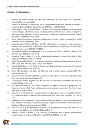 70 AIEPI - Libro Clínico
2 - Evaluar y clasificar al lactante menor de dos meses de edad
LECTURAS RECOMENDADAS:
1.	 Patrones de control prenatal de rutina para embarazos de bajo riesgo. De La Biblioteca
Cochrane Plus, número 3, 2005.
2.	 Ickovics JR, Kershaw TS, Westdahl C, et al. Group prenatal care and perinatal outcomes: a
randomized controlled trial. Obstet Gynecol. 2007 Aug;110(2 Pt 1):330-9.
3.	 García Alonso López A, Rosales Ortiz S, Jiménez Solís G; Colegio Mexicano de Especialistas
en Ginecología y Obstetricia. Clinical practice guidelines 2008. Mexican College of Obstetrics
and Gynecology Specialists. Prenatal monitoring in adolescents: risk maternal-infant. Ginecol
Obstet Mex. 2009 May;77(5):S129-54.
4.	 World Health Organization. Neonatal and perinatal mortality: country, regional and global
estimates. Geneva: WHO Press. 2006.
5.	 Goldenberg RL, McClure EM, Bann CM. The relationship of intrapartum and antepartum
stillbirth rates to measures of obstetric care in developed and developing countries. Acta
Obstet Gynecol Scand. 2007;86(11):1303-9.
6.	 Facchinetti F, Reddy U, Stray-Pedersen B, et al. International issues in stillbirth. J Matern Fetal
Neonatal Med. 2008 Jun; 21(6):425-8.
7.	 Flenady V, Frøen JF, Pinar H, et al. An evaluation of classification systems for stillbirth. BMC
Pregnancy Childbirth. 2009 Jun 19;9:24.
8.	 Novák T, Radnai M, Gorzó I, et al. Prevention of preterm delivery with periodontal treatment.
Fetal Diagn Ther. 2009; 25(2):230-3. Epub 2009 May 28.
9.	 Institute of Medicine of The National Academies. Weight gain durin pregnancy: Reexamining
the Guidelines. Report Brief, May 2009.
10.	 Roper MH, Vandelaer JH, Gasse FL. Maternal and neonatal tetanus. Lancet. 2007 Dec
8;370(9603):1947-59.
11.	 Organización Panamericana de la Salud. Eliminación del tétanos neonatal: Guía práctica. OPS/
OMS 2005. Publicación científica No. 602.
12.	 Chakraborty R, Luck S. Syphilis is on the increase: the implications for child health. Arch Dis
Child. 2008 Feb;93(2):105-9.
13.	 U.S. Preventive Services Task Force. Screening for syphilis infection in pregnancy: U.S.
Preventive Services Task Force reaffirmation recommendation statement. Ann Intern Med.
2009 May 19; 150(10):705-9.
14.	 No authors listed]. Summaries for patients. Screening pregnant women for syphilis infection:
U.S. Preventive Services Task Force recommendation. Ann Intern Med. 2009 May 19; 150(10):
I-40.
15.	 Swadpanich U, Lumbiganon P, Prasertcharoensook W, Laopaiboon M. Antenatal lower genital
tract infection screening and treatment programs for preventing preterm delivery. Cochrane
Database of Systematic Reviews, Issue 2, 2008.
16.	 Schnarr J, Smaill F. Asymptomatic bacteriuria and symptomatic urinary tract infections in
pregnancy. Eur J Clin Invest. 2008 Oct;38 Suppl. 2:50-7.
17.	 Mignini L, Carroli G, Abalos E, et al. Accuracy of diagnostic tests to detect asymptomatic
bacteriuria during pregnancy.Obstet Gynecol.2009Feb; 113(2Pt1):346-52.
 