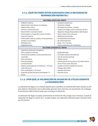 73AIEPI - Libro Clínico
2 - Evaluar y clasificar al lactante menor de dos meses de edad
3.1.2. ¿QUÉ FACTORES ESTÁN ASOCIADOS CON LA NECESIDAD DE
REANIMACIÓN NEONATAL?
FACTORES ANTES DEL PARTO
•	 	Diabetes materna
•	 	Hipertensión inducida por el embarazo
•	 	Hipertensión crónica
•	 Anemia o isoinmunización
•	 Muerte fetal o neonatal anterior
•	 Hemorragia en el segundo o tercer trimestre
•	 Infección materna
•	 Enfermedad materna cardíaca, renal, pulmonar,
tiroidea o neurológica
•	 Polihidramnios
•	 Oligohidramnios
•	 Gestación postérmino
•	 Gestación múltiple
•	 Discrepancia en fecha – tamaño
•	 Terapia con drogas, como: Carbonato de litio,
Magnesio, Drogas bloqueadoras adrenérgicas
•	 Abuso materno de sustancias
•	 Malformaciones fetales
•	 Actividad fetal disminuida
•	 No control prenatal
•	 Edad <16 o >35 años
•	 Ruptura prematura de membranas
FACTORES DURANTE EL PARTO
•	 Operación cesárea de emergencia
•	 Parto asistido con fórceps
•	 Presentación podálica u otras presentaciones
anormales
•	 Parto prematuro
•	 Parto precipitado
•	 Corioamnionitis
•	 Ruptura prolongada de membranas (>12 horas
antes del parto)
•	 Parto prolongado (>24 horas)
•	 Segundo período del parto prolongado (>2
horas)
•	 	Bradicardia fetal
•	 Actividad cardíaca fetal alterada
•	 Uso de anestesia general
•	 Tetania uterina
•	 Administración de narcóticos a la madre dentro
de las 4 horas antes del parto
•	 Líquido amniótico teñido de meconio
•	 Prolapso del cordón
•	 Abruptio placentae
•	 Placenta previa
3.1.3. ¿POR QUÉ LA VALORACIÓN DE APGAR NO SE UTILIZA DURANTE
LA REANIMACIÓN?
La valoración de Apgar es un método objetivo para cuantificar la condición del recién nacido y es útil
para obtener información acerca del estado general y de la reacción a la reanimación. Sin embargo,
la reanimación debe iniciarse antes que se otorgue la valoración.
La valoración de Apgar se asigna comúnmente al minuto de vida y luego a los 5 minutos. Cuando la
valoración de Apgar es menor de 7, se debe asignar una valoración adicional cada 5 minutos hasta
por 20 minutos.
 
