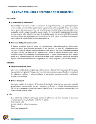 76 AIEPI - Libro Clínico
2 - Evaluar y clasificar al lactante menor de dos meses de edad
3.3. CÓMO EVALUAR LA NECESIDAD DE REANIMACIÓN
PREGUNTE:
yy ¿La gestación es de término?
Más del 90% de los recién nacidos no requerirán de ninguna asistencia, y la gran mayoría serán
recién nacidos a término. Si el recién nacido es prematuro existe un posible riesgo de necesitar
cierto grado de reanimación. Por sus características descritas los prematuros deberán ser
evaluados y se les proporcionará los pasos iniciales de reanimación separados de la madre y
en una cuna de calor radiante. Si se trata de un bebé nacido casi a término (35-37 semanas) y
sus signos vitales son estables podrá regresar al pecho de la madre inmediatamente después
de completar la transición intrauterina a extrauterina.
yy Presencia de líquido con meconio
El líquido amniótico debe ser claro. Los neonatos que están bajo estrés en útero suelen
pasar meconio y teñir el líquido amniótico. Si hay meconio y el bebé NO está vigoroso, será
necesario intubar la tráquea para limpiarla antes que respire. Si el bebé está vigoroso a pesar
del líquido teñido con meconio NO será necesario aspirar la tráquea y se continuará con la
reanimación descrita para todos los demás neonatos. La aspiración del meconio de la tráquea
antes de la primera inspiración evitará que el bebé pueda tener una aspiración masiva de
líquido amniótico con meconio, lo cual produce una condición grave y con alta mortalidad.
OBSERVE:
yy La respiración y/o el llanto
Los recién nacidos deben respirar espontáneamente y llorar en forma vigorosa. Si no respira
(apnea) o tiene respiración ¨boqueante¨ (movimientos inspiratorios superficiales e inefectivos),
los tejidos no recibirán el oxígeno del aire, lo que puede ocasionar secuelas neurológicas
severas e irreversibles.
yy El tono muscular
Los recién nacidos de término (> 37 semanas de gestación) presentan un buen tono muscular
y por lo tanto, mantienen las piernas y los brazos en flexión. La pérdida de tono muscular o
flacidez se observa más frecuentemente en los recién nacidos prematuros y en neonatos con
una condición grave al nacer.
ACTÚE:
Si es a término, no hay meconio, está respirando o llorando y el tono muscular es bueno, no
requiere reanimación, realice los cuidados de rutina:
•	 Proporcionar calor
•	 Limpiar vía aérea sólo si es necesario
•	 Secar
•	 Continuar la evaluación
 