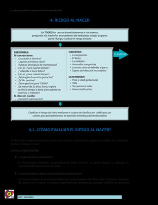 94 AIEPI - Libro Clínico
2 - Evaluar y clasificar al lactante menor de dos meses de edad
4. RIESGO AL NACER
4.1. ¿CÓMO EVALUAR EL RIESGO AL NACER?
Si NO existe ninguna condición grave que amerite reanimación urgente o traslado de inmediato,
evalué el riesgo al nacer:
Primero, PREGUNTAR:
yy 	¿La gestación es a término?
Es importante investigar oportunamente para clasificar al recién nacido y anticipar la
necesidad de reanimación neonatal.
yy ¿Tuvo la madre ruptura prematura de membranas?
La vía ascendente es el principal factor de contaminación del feto antes y durante el trabajo
de parto, por lo tanto, la ruptura prematura de membranas ovulares (RPMO) se relaciona
PREGUNTAR:
Si la madre tuvo:
•	 ¿Gestación a término?
•	 ¿Líquido amniótico claro?
•	 ¿Ruptura prematura de membranas?
•	 Si es si: ¿Hace cuánto tiempo?
•	 ¿Ha tenido o tiene fiebre?
•	 Si es si: ¿Hace cuánto tiempo?
•	 ¿Patologías durante la gestación?
•	 ¿Es VIH positiva?
•	 ¿Tiene positivo para TORSH?
•	 ¿Es menor de 20 años, fuma, ingiere
alcohol o drogas o tiene antecedente de
violencia o maltrato?
Si el recién nacido:
•	 ¿Necesitó reanimación?
OBSERVAR:
•	 La respiración
•	 El llanto
•	 La vitalidad
•	 Anomalías congénitas
•	 Lesiones severas debidas al parto
•	 Signos de infección intrauterina
DETERMINAR:
•	 Peso y edad gestacional
•	 Talla
•	 Temperatura axilar
•	 Hemoclasificación
 