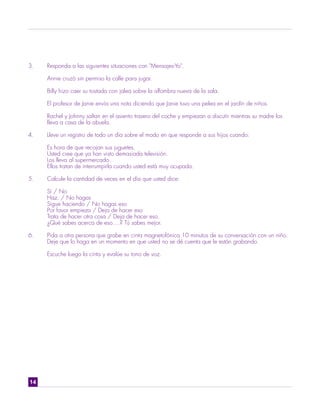 3.   Responda a las siguientes situaciones con "Mensajes-Yo".

     Annie cruzó sin permiso la calle para jugar.

     Billy hizo caer su tostada con jalea sobre la alfombra nueva de la sala.

     El profesor de Janie envía una nota diciendo que Janie tuvo una pelea en el jardín de niños.

     Rachel y Johnny saltan en el asiento trasero del coche y empiezan a discutir mientras su madre los
     lleva a casa de la abuela.

4.   Lleve un registro de todo un día sobre el modo en que responde a sus hijos cuando:

     Es hora de que recojan sus juguetes.
     Usted cree que ya han visto demasiada televisión.
     Los lleva al supermercado.
     Ellos tratan de interrumpirla cuando usted está muy ocupada.

5.   Calcule la cantidad de veces en el día que usted dice:

     Sí / No
     Haz. / No hagas
     Sigue haciendo / No hagas eso
     Por favor empieza / Deja de hacer eso
     Trata de hacer otra cosa / Deja de hacer eso.
     ¿Qué sabes acerca de eso....? Tú sabes mejor.

6.   Pida a otra persona que grabe en cinta magnetofónica 10 minutos de su conversación con un niño.
     Deje que lo haga en un momento en que usted no se dé cuenta que le están grabando.

     Escuche luego la cinta y evalúe su tono de voz.




14
 
